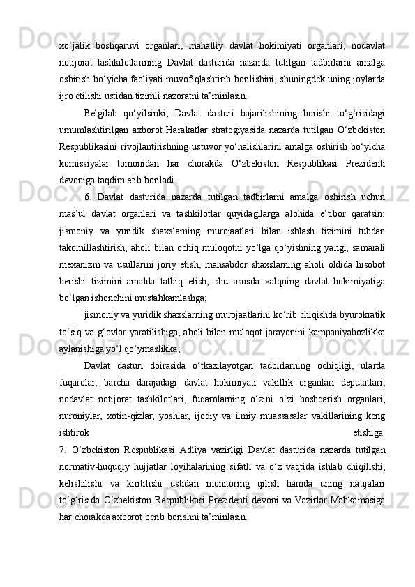xo‘jalik   boshqaruvi   organlari,   mahalliy   davlat   hokimiyati   organlari,   nodavlat
notijorat   tashkilotlarining   Davlat   dasturida   nazarda   tutilgan   tadbirlarni   amalga
oshirish bo‘yicha faoliyati muvofiqlashtirib borilishini, shuningdek uning joylarda
ijro etilishi ustidan tizimli nazoratni ta’minlasin.
Belgilab   qo‘yilsinki,   Davlat   dasturi   bajarilishining   borishi   to‘g‘risidagi
umumlashtirilgan   axborot   Harakatlar   strategiyasida   nazarda   tutilgan   O‘zbekiston
Respublikasini   rivojlantirishning ustuvor   yo‘nalishlarini  amalga  oshirish  bo‘yicha
komissiyalar   tomonidan   har   chorakda   O‘zbekiston   Respublikasi   Prezidenti
devoniga taqdim etib boriladi.
6.   Davlat   dasturida   nazarda   tutilgan   tadbirlarni   amalga   oshirish   uchun
mas’ul   davlat   organlari   va   tashkilotlar   quyidagilarga   alohida   e’tibor   qaratsin:
jismoniy   va   yuridik   shaxslarning   murojaatlari   bilan   ishlash   tizimini   tubdan
takomillashtirish,   aholi   bilan   ochiq   muloqotni   yo‘lga   qo‘yishning   yangi,   samarali
mexanizm   va   usullarini   joriy   etish,   mansabdor   shaxslarning   aholi   oldida   hisobot
berishi   tizimini   amalda   tatbiq   etish,   shu   asosda   xalqning   davlat   hokimiyatiga
bo‘lgan ishonchini mustahkamlashga;
jismoniy va yuridik shaxslarning murojaatlarini ko‘rib chiqishda byurokratik
to‘siq   va   g‘ovlar   yaratilishiga,   aholi   bilan  muloqot   jarayonini   kampaniyabozlikka
aylanishiga yo‘l qo‘ymaslikka;
Davlat   dasturi   doirasida   o‘tkazilayotgan   tadbirlarning   ochiqligi,   ularda
fuqarolar,   barcha   darajadagi   davlat   hokimiyati   vakillik   organlari   deputatlari,
nodavlat   notijorat   tashkilotlari,   fuqarolarning   o‘zini   o‘zi   boshqarish   organlari,
nuroniylar,   xotin-qizlar,   yoshlar,   ijodiy   va   ilmiy   muassasalar   vakillarining   keng
ishtirok   etishiga.
7.   O‘zbekiston   Respublikasi   Adliya   vazirligi   Davlat   dasturida   nazarda   tutilgan
normativ-huquqiy   hujjatlar   loyihalarining   sifatli   va   o‘z   vaqtida   ishlab   chiqilishi,
kelishilishi   va   kiritilishi   ustidan   monitoring   qilish   hamda   uning   natijalari
to‘g‘risida   O‘zbekiston   Respublikasi   Prezidenti   devoni   va   Vazirlar   Mahkamasiga
har chorakda axborot berib borishni ta’minlasin.