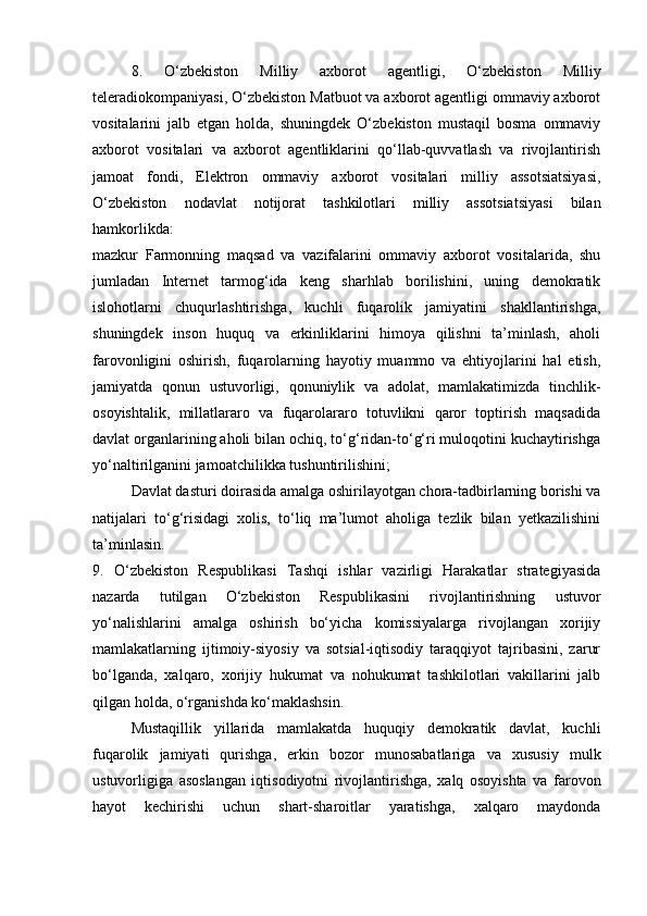 8.   O‘zbekiston   Milliy   axborot   agentligi,   O‘zbekiston   Milliy
teleradiokompaniyasi, O‘zbekiston Matbuot va axborot agentligi ommaviy axborot
vositalarini   jalb   etgan   holda,   shuningdek   O‘zbekiston   mustaqil   bosma   ommaviy
axborot   vositalari   va   axborot   agentliklarini   qo‘llab-quvvatlash   va   rivojlantirish
jamoat   fondi,   Elektron   ommaviy   axborot   vositalari   milliy   assotsiatsiyasi,
O‘zbekiston   nodavlat   notijorat   tashkilotlari   milliy   assotsiatsiyasi   bilan
hamkorlikda:
mazkur   Farmonning   maqsad   va   vazifalarini   ommaviy   axborot   vositalarida,   shu
jumladan   Internet   tarmog‘ida   keng   sharhlab   borilishini,   uning   demokratik
islohotlarni   chuqurlashtirishga,   kuchli   fuqarolik   jamiyatini   shakllantirishga,
shuningdek   inson   huquq   va   erkinliklarini   himoya   qilishni   ta’minlash,   aholi
farovonligini   oshirish,   fuqarolarning   hayotiy   muammo   va   ehtiyojlarini   hal   etish,
jamiyatda   qonun   ustuvorligi,   qonuniylik   va   adolat,   mamlakatimizda   tinchlik-
osoyishtalik,   millatlararo   va   fuqarolararo   totuvlikni   qaror   toptirish   maqsadida
davlat organlarining aholi bilan ochiq, to‘g‘ridan-to‘g‘ri muloqotini kuchaytirishga
yo‘naltirilganini jamoatchilikka tushuntirilishini;
Davlat dasturi doirasida amalga oshirilayotgan chora-tadbirlarning borishi va
natijalari   to‘g‘risidagi   xolis,   to‘liq   ma’lumot   aholiga   tezlik   bilan   yetkazilishini
ta’minlasin.
9.   O‘zbekiston   Respublikasi   Tashqi   ishlar   vazirligi   Harakatlar   strategiyasida
nazarda   tutilgan   O‘zbekiston   Respublikasini   rivojlantirishning   ustuvor
yo‘nalishlarini   amalga   oshirish   bo‘yicha   komissiyalarga   rivojlangan   xorijiy
mamlakatlarning   ijtimoiy-siyosiy   va   sotsial-iqtisodiy   taraqqiyot   tajribasini,   zarur
bo‘lganda,   xalqaro,   xorijiy   hukumat   va   nohukumat   tashkilotlari   vakillarini   jalb
qilgan holda, o‘rganishda ko‘maklashsin.
Mustaqillik   yillarida   mamlakatda   huquqiy   demokratik   davlat,   kuchli
fuqarolik   jamiyati   qurishga,   erkin   bozor   munosabatlariga   va   xususiy   mulk
ustuvorligiga   asoslangan   iqtisodiyotni   rivojlantirishga,   xalq   osoyishta   va   farovon
hayot   kechirishi   uchun   shart-sharoitlar   yaratishga,   xalqaro   maydonda 