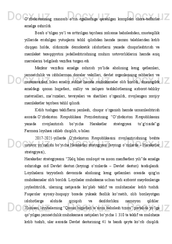 O‘zbekistonning   munosib   o‘rin   egallashiga   qaratilgan   kompleks   chora-tadbirlar
amalga oshirildi.
Bosib o‘tilgan yo‘l va orttirilgan tajribani xolisona baholashdan, mustaqillik
yillarida   erishilgan   yutuqlarni   tahlil   qilishdan   hamda   zamon   talablaridan   kelib
chiqqan   holda,   oldimizda   demokratik   islohotlarni   yanada   chuqurlashtirish   va
mamlakat   taraqqiyotini   jadallashtirishning   muhim   ustuvorliklarini   hamda   aniq
marralarini belgilash vazifasi turgan edi.
Mazkur   vazifani   amalga   oshirish   yo‘lida   aholining   keng   qatlamlari,
jamoatchilik   va   ishbilarmon   doiralar   vakillari,   davlat   organlarining   rahbarlari   va
mutaxassislari   bilan   amaliy   suhbat   hamda   muhokamalar   olib   borildi,   shuningdek
amaldagi   qonun   hujjatlari,   milliy   va   xalqaro   tashkilotlarning   axborot-tahliliy
materiallari,   ma’ruzalari,   tavsiyalari   va   sharhlari   o‘rganildi,   rivojlangan   xorijiy
mamlakatlar tajribasi tahlil qilindi.
Kelib   tushgan   takliflarni   jamlash,   chuqur   o‘rganish   hamda   umumlashtirish
asosida   O‘zbekiston   Respublikasi   Prezidentining   “O‘zbekiston   Respublikasini
yanada   rivojlantirish   bo‘yicha   Harakatlar   strategiyasi   to‘g‘risida”gi
Farmoni   loyihasi ishlab chiqilib, u bilan:
2017-2021-yillarda   O‘zbekiston   Respublikasini   rivojlantirishning   beshta
ustuvor yo‘nalishi bo‘yicha Harakatlar strategiyasi   (keyingi o‘rinlarda – Harakatlar
strategiyasi);
Harakatlar strategiyasini “Xalq bilan muloqot va inson manfaatlari yili”da amalga
oshirishga   oid   Davlat   dasturi   (keyingi   o‘rinlarda   –   Davlat   dasturi)   tasdiqlandi.
Loyihalarni   tayyorlash   davomida   aholining   keng   qatlamlari   orasida   qizg‘in
muhokamalar olib borildi. Loyihalar muhokama uchun turli axborot maydonlariga
joylashtirildi,   ularning   natijasida   ko‘plab   taklif   va   mulohazalar   kelib   tushdi.
Fuqarolar   siyosiy-huquqiy   borada   yuksak   faollik   ko‘rsatib,   olib   borilayotgan
islohotlarga   alohida   qiziqish   va   daxldorlikni   namoyon   qildilar.
Xususan, loyihalarning “Qonun hujjatlari ta’sirini baholash tizimi” portalida yo‘lga
qo‘yilgan jamoatchilik muhokamasi natijalari bo‘yicha 1 310 ta taklif va mulohaza
kelib   tushib,   ular   asosida   Davlat   dasturining   41   ta   bandi   qayta   ko‘rib   chiqildi.