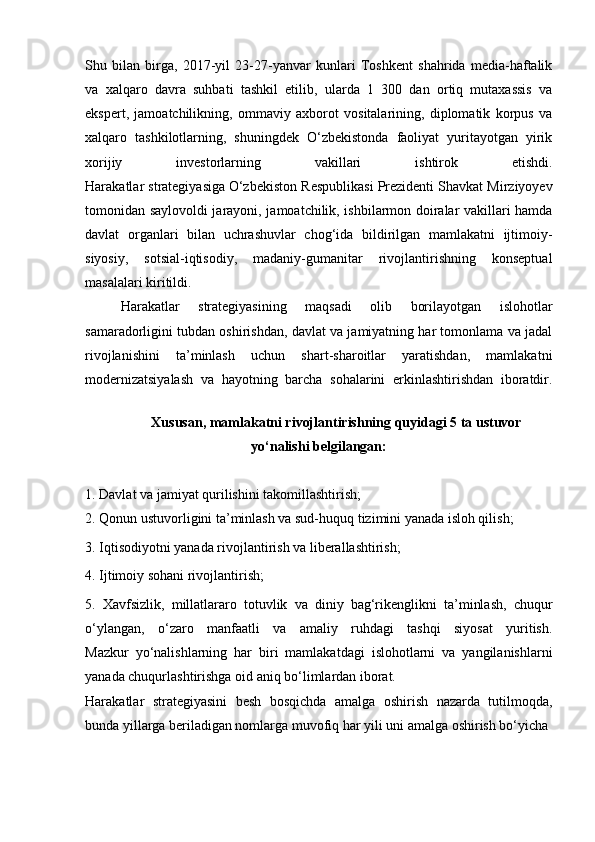 Shu   bilan   birga,   2017-yil   23-27-yanvar   kunlari   Toshkent   shahrida   media-haftalik
va   xalqaro   davra   suhbati   tashkil   etilib,   ularda   1   300   dan   ortiq   mutaxassis   va
ekspert,   jamoatchilikning,   ommaviy   axborot   vositalarining,   diplomatik   korpus   va
xalqaro   tashkilotlarning,   shuningdek   O‘zbekistonda   faoliyat   yuritayotgan   yirik
xorijiy   investorlarning   vakillari   ishtirok   etishdi.
Harakatlar strategiyasiga   O‘zbekiston Respublikasi Prezidenti Shavkat Mirziyoyev
tomonidan saylovoldi jarayoni, jamoatchilik, ishbilarmon doiralar vakillari hamda
davlat   organlari   bilan   uchrashuvlar   chog‘ida   bildirilgan   mamlakatni   ijtimoiy-
siyosiy,   sotsial-iqtisodiy,   madaniy-gumanitar   rivojlantirishning   konseptual
masalalari kiritildi.
Harakatlar   strategiyasining   maqsadi   olib   borilayotgan   islohotlar
samaradorligini tubdan oshirishdan, davlat va jamiyatning har tomonlama va jadal
rivojlanishini   ta’minlash   uchun   shart-sharoitlar   yaratishdan,   mamlakatni
modernizatsiyalash   va   hayotning   barcha   sohalarini   erkinlashtirishdan   iboratdir.
Xususan, mamlakatni rivojlantirishning quyidagi 5 ta ustuvor
yo‘nalishi belgilangan:
1. Davlat va jamiyat qurilishini takomillashtirish;
2. Qonun ustuvorligini ta’minlash va sud-huquq tizimini yanada isloh qilish;
3. Iqtisodiyotni yanada rivojlantirish va liberallashtirish;
4. Ijtimoiy sohani rivojlantirish;
5.   Xavfsizlik,   millatlararo   totuvlik   va   diniy   bag‘rikenglikni   ta’minlash,   chuqur
o‘ylangan,   o‘zaro   manfaatli   va   amaliy   ruhdagi   tashqi   siyosat   yuritish.
Mazkur   yo‘nalishlarning   har   biri   mamlakatdagi   islohotlarni   va   yangilanishlarni
yanada chuqurlashtirishga oid aniq bo‘limlardan iborat.
Harakatlar   strategiyasini   besh   bosqichda   amalga   oshirish   nazarda   tutilmoqda,
bunda yillarga beriladigan nomlarga muvofiq har yili uni amalga oshirish bo‘yicha