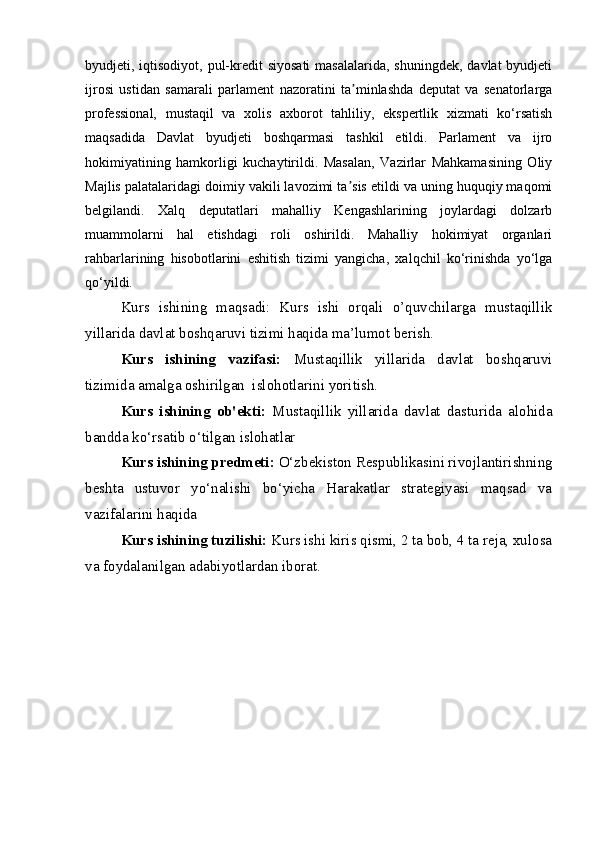 byudjeti, iqtisodiyot,  pul-kredit  siyosati  masalalarida, shuningdek,  davlat  byudjeti
ijrosi   ustidan   samarali   parlament   nazoratini   ta minlashda   deputat   va   senatorlargaʼ
professional,   mustaqil   va   xolis   axborot   tahliliy,   ekspertlik   xizmati   ko‘rsatish
maqsadida   Davlat   byudjeti   boshqarmasi   tashkil   etildi.   Parlament   va   ijro
hokimiyatining   hamkorligi   kuchaytirildi.   Masalan,   Vazirlar   Mahkamasining   Oliy
Majlis palatalaridagi doimiy vakili lavozimi ta sis etildi va uning huquqiy maqomi
ʼ
belgilandi.   Xalq   deputatlari   mahalliy   Kengashlarining   joylardagi   dolzarb
muammolarni   hal   etishdagi   roli   oshirildi.   Mahalliy   hokimiyat   organlari
rahbarlarining   hisobotlarini   eshitish   tizimi   yangicha,   xalqchil   ko‘rinishda   yo‘lga
qo‘yildi.
Kurs   ishining   maqsadi:   Kurs   ishi   orqali   o’quvchilarga   mustaqillik
yillarida davlat boshqaruvi tizimi haqida ma’lumot berish.
Kurs   ishining   vazifasi:   Mustaqillik   yillarida   davlat   boshqaruvi
tizimida amalga oshirilgan  islohotlarini yoritish.
Kurs   ishining   ob'ekti:   Mustaqillik   yillarida   davlat   dasturida   alohida
bandda ko‘rsatib o‘tilgan islohatlar  
Kurs ishining predmeti:  O‘zbekiston Respublikasini rivojlantirishning
beshta   ustuvor   yo‘nalishi   bo‘yicha   Harakatlar   strategiyasi   maqsad   va
vazifalarini haqida
Kurs ishining tuzilishi:  Kurs ishi kiris qismi, 2 ta bob, 4 ta reja, xulosa
va foydalanilgan adabiyotlardan iborat.