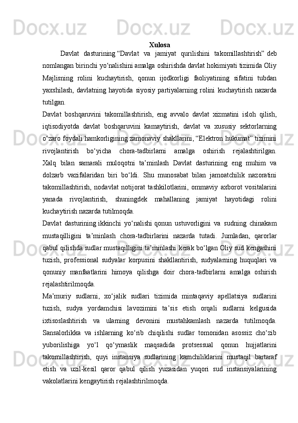 Xulosa
Davlat   dasturining   “Davlat   va   jamiyat   qurilishini   takomillashtirish”   deb
nomlangan birinchi yo‘nalishini amalga oshirishda davlat hokimiyati tizimida Oliy
Majlisning   rolini   kuchaytirish,   qonun   ijodkorligi   faoliyatining   sifatini   tubdan
yaxshilash,   davlatning   hayotida   siyosiy   partiyalarning   rolini   kuchaytirish   nazarda
tutilgan.
Davlat   boshqaruvini   takomillashtirish,   eng   avvalo   davlat   xizmatini   isloh   qilish,
iqtisodiyotda   davlat   boshqaruvini   kamaytirish,   davlat   va   xususiy   sektorlarning
o‘zaro foydali hamkorligining zamonaviy shakllarini, “Elektron hukumat” tizimini
rivojlantirish   bo‘yicha   chora-tadbirlarni   amalga   oshirish   rejalashtirilgan.
Xalq   bilan   samarali   muloqotni   ta’minlash   Davlat   dasturining   eng   muhim   va
dolzarb   vazifalaridan   biri   bo‘ldi.   Shu   munosabat   bilan   jamoatchilik   nazoratini
takomillashtirish,   nodavlat   notijorat   tashkilotlarini,   ommaviy   axborot   vositalarini
yanada   rivojlantirish,   shuningdek   mahallaning   jamiyat   hayotidagi   rolini
kuchaytirish nazarda tutilmoqda.
Davlat   dasturining   ikkinchi   yo‘nalishi   qonun   ustuvorligini   va   sudning   chinakam
mustaqilligini   ta’minlash   chora-tadbirlarini   nazarda   tutadi.   Jumladan,   qarorlar
qabul qilishda sudlar mustaqilligini ta’minlashi kerak bo‘lgan Oliy sud kengashini
tuzish,   professional   sudyalar   korpusini   shakllantirish,   sudyalarning   huquqlari   va
qonuniy   manfaatlarini   himoya   qilishga   doir   chora-tadbirlarni   amalga   oshirish
rejalashtirilmoqda.
Ma’muriy   sudlarni,   xo‘jalik   sudlari   tizimida   mintaqaviy   apellatsiya   sudlarini
tuzish,   sudya   yordamchisi   lavozimini   ta’sis   etish   orqali   sudlarni   kelgusida
ixtisoslashtirish   va   ularning   devonini   mustahkamlash   nazarda   tutilmoqda.
Sansalorlikka   va   ishlarning   ko‘rib   chiqilishi   sudlar   tomonidan   asossiz   cho‘zib
yuborilishiga   yo‘l   qo‘ymaslik   maqsadida   protsessual   qonun   hujjatlarini
takomillashtirish,   quyi   instansiya   sudlarining   kamchiliklarini   mustaqil   bartaraf
etish   va   uzil-kesil   qaror   qabul   qilish   yuzasidan   yuqori   sud   instansiyalarining
vakolatlarini kengaytirish rejalashtirilmoqda.