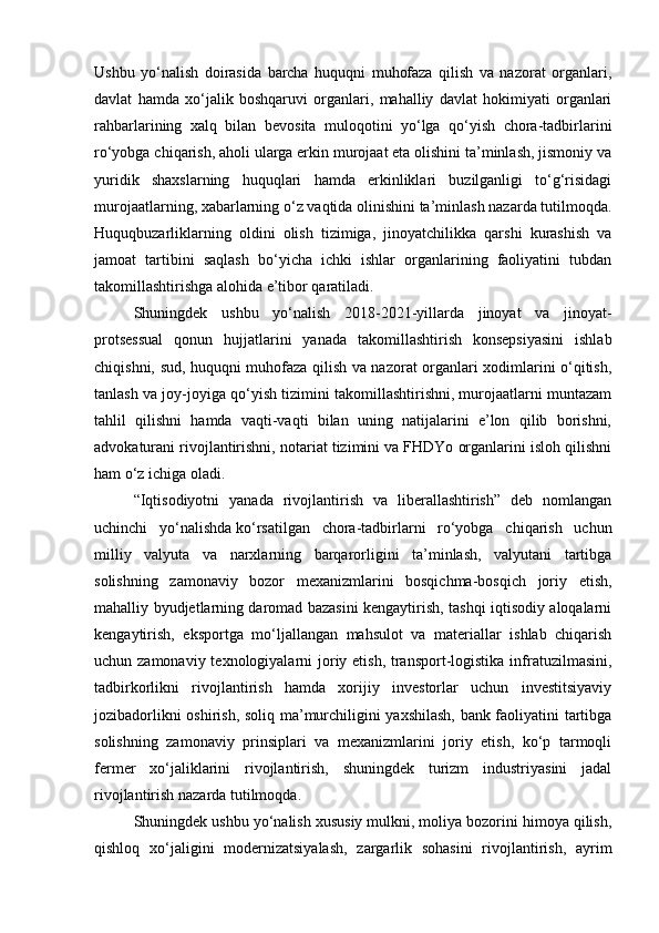 Ushbu   yo‘nalish   doirasida   barcha   huquqni   muhofaza   qilish   va   nazorat   organlari,
davlat   hamda   xo‘jalik   boshqaruvi   organlari,   mahalliy   davlat   hokimiyati   organlari
rahbarlarining   xalq   bilan   bevosita   muloqotini   yo‘lga   qo‘yish   chora-tadbirlarini
ro‘yobga chiqarish, aholi ularga erkin murojaat eta olishini ta’minlash, jismoniy va
yuridik   shaxslarning   huquqlari   hamda   erkinliklari   buzilganligi   to‘g‘risidagi
murojaatlarning, xabarlarning o‘z vaqtida olinishini ta’minlash nazarda tutilmoqda.
Huquqbuzarliklarning   oldini   olish   tizimiga,   jinoyatchilikka   qarshi   kurashish   va
jamoat   tartibini   saqlash   bo‘yicha   ichki   ishlar   organlarining   faoliyatini   tubdan
takomillashtirishga alohida e’tibor qaratiladi.
Shuningdek   ushbu   yo‘nalish   2018-2021-yillarda   jinoyat   va   jinoyat-
protsessual   qonun   hujjatlarini   yanada   takomillashtirish   konsepsiyasini   ishlab
chiqishni, sud, huquqni muhofaza qilish va nazorat organlari xodimlarini o‘qitish,
tanlash va joy-joyiga qo‘yish tizimini takomillashtirishni, murojaatlarni muntazam
tahlil   qilishni   hamda   vaqti-vaqti   bilan   uning   natijalarini   e’lon   qilib   borishni,
advokaturani rivojlantirishni, notariat tizimini va FHDYo organlarini isloh qilishni
ham o‘z ichiga oladi.
“Iqtisodiyotni   yanada   rivojlantirish   va   liberallashtirish”   deb   nomlangan
uchinchi   yo‘nalishda   ko‘rsatilgan   chora-tadbirlarni   ro‘yobga   chiqarish   uchun
milliy   valyuta   va   narxlarning   barqarorligini   ta’minlash,   valyutani   tartibga
solishning   zamonaviy   bozor   mexanizmlarini   bosqichma-bosqich   joriy   etish,
mahalliy byudjetlarning daromad bazasini kengaytirish, tashqi iqtisodiy aloqalarni
kengaytirish,   eksportga   mo‘ljallangan   mahsulot   va   materiallar   ishlab   chiqarish
uchun zamonaviy texnologiyalarni joriy etish, transport-logistika infratuzilmasini,
tadbirkorlikni   rivojlantirish   hamda   xorijiy   investorlar   uchun   investitsiyaviy
jozibadorlikni oshirish, soliq ma’murchiligini yaxshilash, bank faoliyatini tartibga
solishning   zamonaviy   prinsiplari   va   mexanizmlarini   joriy   etish,   ko‘p   tarmoqli
fermer   xo‘jaliklarini   rivojlantirish,   shuningdek   turizm   industriyasini   jadal
rivojlantirish nazarda tutilmoqda.
Shuningdek ushbu yo‘nalish xususiy mulkni, moliya bozorini himoya qilish,
qishloq   xo‘jaligini   modernizatsiyalash,   zargarlik   sohasini   rivojlantirish,   ayrim 