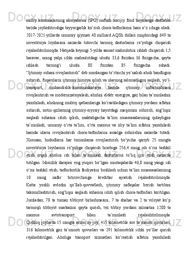 milliy   korxonalarning   aksiyalarini   (IPO)   nufuzli   xorijiy   fond   birjalariga   dastlabki
tarzda joylashtirishga tayyorgarlik ko‘rish chora-tadbirlarini ham o‘z ichiga oladi.
2017-2021-yillarda umumiy qiymati 40 milliard AQSh dollari miqdoridagi 649 ta
investitsiya   loyihasini   nazarda   tutuvchi   tarmoq   dasturlarini   ro‘yobga   chiqarish
rejalashtirilmoqda. Natijada keyingi 5-yilda sanoat mahsulotini ishlab chiqarish 1,5
baravar,   uning   yalpi   ichki   mahsulotdagi   ulushi   33,6   foizdan   36   foizgacha,   qayta
ishlash   tarmog‘i   ulushi   80   foizdan   85   foizgacha   oshadi.
“Ijtimoiy sohani rivojlantirish” deb nomlangan to‘rtinchi yo‘nalish   aholi bandligini
oshirish, fuqarolarni ijtimoiy himoya qilish va ularning salomatligini saqlash, yo‘l-
transport,   muhandislik-kommunikatsiya   hamda   ijtimoiy   infratuzilmani
rivojlantirish va modernizatsiyalash, aholini elektr energiya, gaz bilan ta’minlashni
yaxshilash, aholining muhtoj qatlamlariga ko‘rsatiladigan ijtimoiy yordam sifatini
oshirish,   xotin-qizlarning   ijtimoiy-siyosiy   hayotdagi   maqomini   oshirish,   sog‘liqni
saqlash   sohasini   isloh   qilish,   maktabgacha   ta’lim   muassasalarining   qulayligini
ta’minlash,   umumiy   o‘rta   ta’lim,   o‘rta   maxsus   va   oliy   ta’lim   sifatini   yaxshilash
hamda   ularni   rivojlantirish   chora-tadbirlarini   amalga   oshirishni   nazarda   tutadi.
Xususan,   hududlarni   har   tomonlama   rivojlantirish   bo‘yicha   qariyb   25   mingta
investitsiya   loyihasini   ro‘yobga   chiqarish   hisobiga   256,4   ming   ish   o‘rni   tashkil
etish   orqali   aholini   ish   bilan   ta’minlash   dasturlarini   to‘liq   ijro   etish   nazarda
tutilgan.   Ishsizlik   darajasi   eng   yuqori   bo‘lgan   mintaqalarda   46,8   ming   yangi   ish
o‘rni tashkil etish, tadbirkorlik faoliyatini boshlash uchun ta’lim muassasalarining
10   ming   nafar   bitiruvchisiga   kreditlar   ajratish   rejalashtirilmoqda.
Katta   yoshli   avlodni   qo‘llab-quvvatlash,   ijtimoiy   nafaqalar   berish   tartibini
takomillashtirish, sog‘liqni saqlash sohasini  isloh qilish chora-tadbirlari kiritilgan.
Jumladan,   78   ta   tuman   tibbiyot   birlashmasini,   7   ta   shahar   va   2   ta   viloyat   ko‘p
tarmoqli   tibbiyot   markazini   qayta   qurish,   tez   tibbiy   yordam   xizmatini   1200   ta
maxsus   avtotransport   bilan   ta’minlash   rejalashtirilmoqda.
Qishloq joylarda 15 mingta arzon uy-joy, 415 kilometrlik suv ta’minoti quvurlari,
316   kilometrlik   gaz   ta’minoti   quvurlari   va   291   kilometrlik   ichki   yo‘llar   qurish
rejalashtirilgan.   Aholiga   transport   xizmatlari   ko‘rsatish   sifatini   yaxshilash