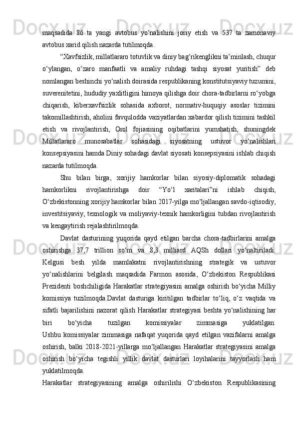 maqsadida   86   ta   yangi   avtobus   yo‘nalishini   joriy   etish   va   537   ta   zamonaviy
avtobus xarid qilish nazarda tutilmoqda.
“Xavfsizlik, millatlararo totuvlik va diniy bag‘rikenglikni ta’minlash, chuqur
o‘ylangan,   o‘zaro   manfaatli   va   amaliy   ruhdagi   tashqi   siyosat   yuritish”   deb
nomlangan beshinchi yo‘nalish   doirasida respublikaning konstitutsiyaviy tuzumini,
suverenitetini, hududiy yaxlitligini himoya qilishga doir chora-tadbirlarni ro‘yobga
chiqarish,   kiberxavfsizlik   sohasida   axborot,   normativ-huquqiy   asoslar   tizimini
takomillashtirish, aholini favqulodda vaziyatlardan xabardor qilish tizimini tashkil
etish   va   rivojlantirish,   Orol   fojiasining   oqibatlarini   yumshatish,   shuningdek
Millatlararo   munosabatlar   sohasidagi   siyosatning   ustuvor   yo‘nalishlari
konsepsiyasini hamda Diniy sohadagi davlat siyosati konsepsiyasini ishlab chiqish
nazarda tutilmoqda.
Shu   bilan   birga,   xorijiy   hamkorlar   bilan   siyosiy-diplomatik   sohadagi
hamkorlikni   rivojlantirishga   doir   “Yo‘l   xaritalari”ni   ishlab   chiqish,
O‘zbekistonning xorijiy hamkorlar bilan 2017-yilga mo‘ljallangan savdo-iqtisodiy,
investitsiyaviy,   texnologik   va  moliyaviy-texnik  hamkorligini   tubdan   rivojlantirish
va kengaytirish rejalashtirilmoqda.
Davlat   dasturining   yuqorida   qayd   etilgan   barcha   chora-tadbirlarini   amalga
oshirishga   37,7   trillion   so‘m   va   8,3   milliard   AQSh   dollari   yo‘naltiriladi.
Kelgusi   besh   yilda   mamlakatni   rivojlantirishning   strategik   va   ustuvor
yo‘nalishlarini   belgilash   maqsadida   Farmon   asosida,   O‘zbekiston   Respublikasi
Prezidenti boshchiligida Harakatlar strategiyasini amalga oshirish bo‘yicha Milliy
komissiya   tuzilmoqda.Davlat   dasturiga   kiritilgan   tadbirlar   to‘liq,   o‘z   vaqtida   va
sifatli  bajarilishini  nazorat  qilish  Harakatlar  strategiyasi  beshta  yo‘nalishining har
biri   bo‘yicha   tuzilgan   komissiyalar   zimmasiga   yuklatilgan.
Ushbu   komissiyalar   zimmasiga   nafaqat   yuqorida   qayd   etilgan   vazifalarni   amalga
oshirish,   balki   2018-2021-yillarga   mo‘ljallangan   Harakatlar   strategiyasini   amalga
oshirish   bo‘yicha   tegishli   yillik   davlat   dasturlari   loyihalarini   tayyorlash   ham
yuklatilmoqda.
Harakatlar   strategiyasining   amalga   oshirilishi   O‘zbekiston   Respublikasining