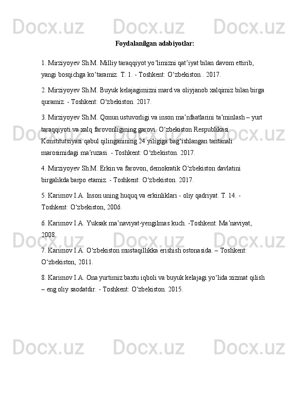 Foydalanilgan adabiyotlar:
1. Mirziyoyev Sh.M. Milliy taraqqiyot yo limizni qat iyat bilan davom ettirib, ʻ ʼ
yangi bosqichga ko taramiz. T. 1. - Toshkent: O zbekiston.. 2017.	
ʻ ʻ
2. Mirziyoyev Sh.M. Buyuk kelajagimizni mard va oliyjanob xalqimiz bilan birga 
quramiz. - Toshkent: O zbekiston. 2017.	
ʻ
3. Mirziyoyev Sh.M. Qonun ustuvorligi va inson ma nfaatlarini ta minlash – yurt 	
ʼ ʼ
taraqqiyoti va xalq farovonligining garovi. O zbekiston Respublikasi 	
ʻ
Konstitutsiyasi qabul qilinganining 24 yiligiga bag ishlangan tantanali 	
ʻ
marosimidagi ma ruzasi. - Toshkent: O zbekiston. 2017.	
ʼ ʻ
4. Mirziyoyev Sh.M. Erkin va farovon, demokratik O zbekiston davlatini 	
ʻ
birgalikda barpo etamiz. - Toshkent: O zbekiston. 2017.	
ʻ
5. Karimov I.A. Inson uning huquq va erkinliklari - oliy qadriyat. T. 14. - 
Toshkent: O zbekiston, 2006.	
ʻ
6. Karimov I.A. Yuksak ma naviyat-yengilmas kuch. -Toshkent: Ma naviyat, 	
ʼ ʼ
2008.
7. Karimov I.A. O zbekiston mustaqillikka erishish ostonasida. – Toshkent: 	
ʻ
O zbekiston, 2011.	
ʻ
8. Karimov I.A. Ona yurtimiz baxtu iqboli va buyuk kelajagi yo lida xizmat qilish 	
ʻ
– eng oliy saodatdir. - Toshkent: O zbekiston. 	
ʻ 2015. 