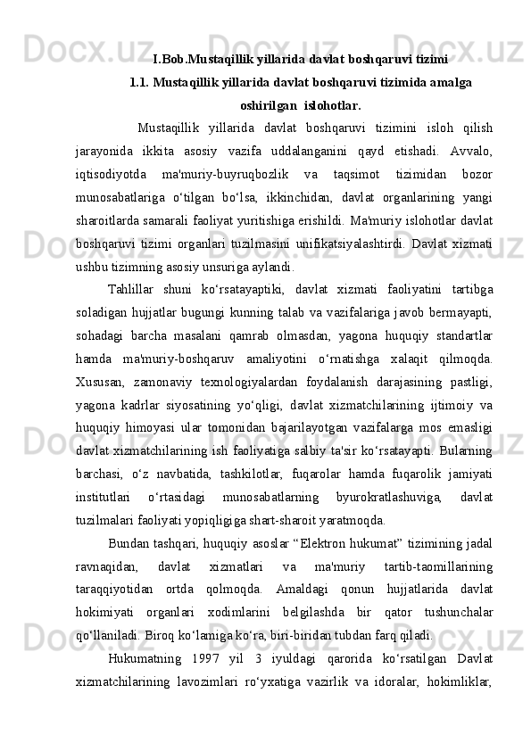 I.Bob.Mustaqillik yillarida davlat boshqaruvi tizimi
1.1. Mustaqillik yillarida davlat boshqaruvi tizimida amalga
oshirilgan  islohotlar.
      Mustaqillik   yillarida   davlat   boshqaruvi   tizimini   isloh   qilish
jarayonida   ikkita   asosiy   vazifa   uddalanganini   qayd   etishadi.   Avvalo,
iqtisodiyotda   ma'muriy-buyruqbozlik   va   taqsimot   tizimidan   bozor
munosabatlariga   o‘tilgan   bo‘lsa,   ikkinchidan,   davlat   organlarining   yangi
sharoitlarda samarali faoliyat yuritishiga erishildi. Ma'muriy islohotlar davlat
boshqaruvi   tizimi   organlari   tuzilmasini   unifikatsiyalashtirdi.   Davlat   xizmati
ushbu tizimning asosiy unsuriga aylandi.
Tahlillar   shuni   ko‘rsatayaptiki,   davlat   xizmati   faoliyatini   tartibga
soladigan   hujjatlar   bugungi   kunning   talab   va   vazifalariga   javob   bermayapti,
sohadagi   barcha   masalani   qamrab   olmasdan,   yagona   huquqiy   standartlar
hamda   ma'muriy-boshqaruv   amaliyotini   o‘r natishga   xalaqit   qilmoqda.
Xususan,   zamonaviy   texnologiyalardan   foydalanish   darajasining   pastligi,
yagona   kadrlar   siyosatining   yo‘qligi,   davlat   xizmatchilarining   ijtimoiy   va
huquqiy   himoya si   ular   tomonidan   bajarilayotgan   vazifalarga   mos   emasligi
davlat  xizmatchilarining  ish  faoliyatiga  salbiy  ta'sir  ko‘rsatayapti.  Bularning
barchasi,   o‘z   nav batida,   tashkilotlar,   fuqarolar   hamda   fuqarolik   jamiyati
institutlari   o‘rtasidagi   munosabatlarning   byurokratlashuviga,   davlat
tuzilmalari faoliyati yopiqligiga shart-sharoit  yaratmoqda.
Bundan tashqari, huquqiy asoslar “Elektron hukumat” tizimining jadal
ravnaqidan,   davlat   xizmatlari   va   ma'muriy   tartib-taomillarining
taraqqiyotidan   ortda   qolmoqda.   Amaldagi   qonun   hujjatlarida   davlat
hokimiyati   organlari   xodimlarini   belgilashda   bir   qator   tushunchalar
qo‘llaniladi. Biroq ko‘lamiga ko‘ra, biri- biridan tubdan farq qiladi.  
Hukumatning   1997   yil   3   iyuldagi   qarorida   ko‘rsatilgan   Davlat
xizmatchilarining   lavozimlari   ro‘yxatiga   vazirlik   va   idoralar,   hokimliklar,