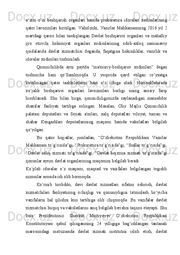 o‘zini   o‘zi   boshqarish   organlari   hamda   prokuratura   idoralari   xodimlarining
qator   lavozimlari   kiritilgan.   Vaholonki,   Vazirlar   Mahkamasining   2016   yil   2
martdagi   qarori   bilan   tasdiqlangan   Davlat   boshqaruvi   organlari   va   mahalliy
ijro   etuvchi   hokimiyat   organlari   xodimlarining   odob-axloq   namunaviy
qoidalarida   davlat   xizmatchisi   deganda,   faqatgina   hokimliklar,   vazirlik   va
idoralar xodimlari tushuniladi.  
Qonunchilikda   ayni   paytda   “ma'muriy-boshqaruv   xodimlari”   degan
tushuncha   ham   qo‘llanilmoqda.   U   yuqorida   qayd   etilgan   ro‘yxatga
kiritilmagan   qator   tashkilotlarni   ham   o‘z   ichiga   oladi.   Nomenklaturada
xo‘jalik   boshqaruvi   organlari   lavozimlari   borligi   uning   asosiy   farqi
hisoblanadi.   Shu   bilan   birga,   qonunchiligimizda   saylanadigan   mansabdor
shaxslar   faoliyati   tartibga   solingan.   Masalan,   Oliy   Majlis   Qonunchilik
palatasi   deputatlari   va   Senati   a'zolari,   xalq   deputatlari   viloyat,   tuman   va
shahar   Kengashlari   deputatlarining   maqomi   hamda   vakolatlari   belgilab
qo‘yilgan.  
Bir   qator   hujjatlar,   jumladan,   “O‘zbekiston   Respublikasi   Vazirlar
Mahkamasi to‘g‘risida”gi, “Prokuratura to‘g‘risida”gi, “Sudlar to‘g‘risida”gi,
“Davlat   soliq   xizmati   to‘g‘risida”gi,   “Davlat   bojxona   xizmati   to‘g‘risida”gi
qonunlar ayrim davlat organlarining maqomini belgilab beradi.  
Ko‘plab   idoralar   o‘z   maqomi,   maqsad   va   vazifalari   belgilangan   tegishli
nizomlar asosida ish olib bormoqda.  
Ko‘rinib   turibdiki,   davr   davlat   xizmatlari   sifatini   oshirish,   davlat
xizmatchilari   faoliyatining   ochiqligi   va   qonuniyligini   ta'minlash   bo‘yicha
vazifalarni   hal   qilishni   kun   tartibiga   olib   chiqmoqda.   Bu   vazifalar   davlat
xizmatchisi huquq va vakolatlarini aniq belgilab berishni taqozo etayapti. Shu
bois   Prezidentimiz   Shavkat   Mirziyoyev   O‘zbekiston   Respublikasi
Konstitutsiyasi   qabul   qilinganining   24   yilligiga   bag‘ishlangan   tantanali
marosimdagi   ma'ruzasida   davlat   xizmati   institutini   isloh   etish,   davlat 