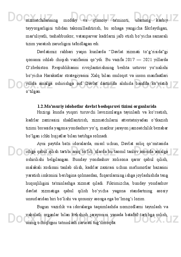 xizmatchilarining   moddiy   va   ijtimoiy   ta'minoti,   ularning   kasbiy
tayyorgarligini   tubdan   takomillashtirish,   bu   sohaga   yangicha   fikrlaydigan,
mas'uliyatli, tashabbuskor, vatanparvar kadrlarni jalb etish bo‘yicha samarali
tizim yaratish zarurligini ta'kidlagan edi.
Davlatimiz   rahbari   yaqin   kunlarda   “Davlat   xizmati   to‘g‘risida”gi
qonunni   ishlab   chiqish   vazifasini   qo‘ydi.   Bu   vazifa   2017   —   2021   yillarda
O‘zbekiston   Respublikasini   rivojlantirishning   beshta   ustuvor   yo‘nalishi
bo‘yicha   Harakatlar   strategiyasini   Xalq   bilan   muloqot   va   inson   manfaatlari
yilida   amalga   oshirishga   oid   Davlat   dasturida   alohida   bandda   ko‘rsatib
o‘tilgan.
1.2.Ma'muriy islohotlar davlat boshqaruvi tizimi organlarida
Hozirgi   kunda   yuqori   turuvchi   lavozimlarga   tayinlash   va   ko‘rsatish,
kadrlar   zaxirasini   shakllantirish,   xizmatchilarni   attestatsiyadan   o‘tkazish
tizimi borasida yagona yondashuv yo‘q, mazkur jarayon jamoatchilik bexabar
bo‘lgan ichki hujjatlar bilan tartibga solinadi.  
Ayni   paytda   ba'zi   idoralarda,   misol   uchun,   Davlat   soliq   qo‘mitasida
ishga qabul qilish tartibi aniq bo‘lib, ularda bu taomil tanlov asosida amalga
oshirilishi   belgilangan.   Bunday   yondashuv   xolisona   qaror   qabul   qilish,
malakali   xodimni   tanlab   olish,   kadrlar   zaxirasi   uchun   ma'lumotlar   bazasini
yaratish imkonini beribgina qolmasdan, fuqarolarning ishga joylashishda teng
huquqliligini   ta'minlashga   xizmat   qiladi.   Fikrimizcha,   bunday   yondashuv
davlat   xizmatiga   qabul   qilish   bo‘yicha   yagona   standartning   asosiy
unsurlaridan biri bo‘lishi va qonuniy asosga ega bo‘lmog‘i lozim.
Bugun   vazirlik   va   idoralarga   taqsimlashda   nomzodlarni   tayinlash   va
vakolatli   organlar   bilan   kelishish   jarayonini   yanada   batafsil   tartibga   solish,
uning ochiqligini ta'minlash zarurati tug‘ilmoqda.