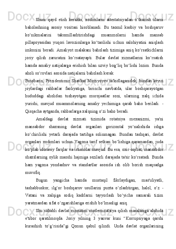 Shuni   qayd   etish   kerakki,   xodimlarni   attestatsiyadan   o‘tkazish   ularni
baholashning   asosiy   vositasi   hisoblanadi.   Bu   taomil   kasbiy   va   boshqaruv
ko‘nikmalarini   takomillashtirishdagi   muammolarni   hamda   mansab
pillapoyasidan   yuqori   lavozimlarga   ko‘tarilishi   uchun   salohiyatini   aniqlash
imkonini   beradi.   Amaliyot   malakani  baholash   tizimiga   aniq  ko‘rsatkichlarni
joriy   qilish   zaruratini   ko‘rsatayapti.   Bular   davlat   xizmatlarini   ko‘rsatish
hamda amaliy  natijalarga erishish  bilan  uzviy bog‘liq bo‘lishi  lozim. Bunda
aholi so‘rovlari asosida natijalarni baholash kerak.
Binobarin, Prezidentimiz Shavkat Mirziyoyev ta'kidlaganidek, bundan keyin
joylardagi   rahbarlar   faoliyatiga,   birinchi   navbatda,   ular   boshqarayotgan
hududdagi   aholidan   tushayotgan   murojaatlar   soni,   ularning   xalq   ichida
yurishi,   mavjud   muammolarning   amaliy   yechimiga   qarab   baho   beriladi.   -
Qisqacha aytganda,  rahbarlarga  xalqning o‘zi baho  beradi.
Amaldagi   davlat   xizmati   tizimida   rotatsiya   mexanizmi,   ya'ni
mansabdor   shaxsning   davlat   organlari   gorizontal   yo‘nalishida   ishga
ko‘chirilishi   yetarli   darajada   tartibga   solinmagan.   Bundan   tashqari,   davlat
organlari   xodimlari   uchun   Yagona   tarif   setkasi   bo‘lishiga   qaramasdan,   juda
ko‘plab idoraviy farqlar va  istisnolar mavjud. Bu esa,  oxir-oqibat, mansabdor
shaxslarning oylik maoshi hajmiga sezilarli darajada ta'sir ko‘rsatadi. Bunda
ham   yagona   yondashuv   va   standartlar   asosida   ish   olib   borish   maqsadga
muvofiq.
Bugun   yangicha   hamda   mustaqil   fikrlaydigan,   mas'uliyatli,
tashabbuskor,   ilg‘or   boshqaruv   usullarini   puxta   o‘zlashtirgan,   halol,   o‘z   -
Vatani   va   xalqiga   sodiq   kadrlarni   tayyorlash   bo‘yicha   samarali   tizim
yaratmasdan sifat o‘zgarishlariga erishib bo‘lmasligi aniq.
Shu   sababli   davlat   xizmatini   modernizatsiya   qilish   masalasiga   alohida
e'tibor   qaratilmoqda.   Joriy   yilning   3   yanvar   kuni   “Korrupsiyaga   qarshi
kurashish   to‘g‘risida”gi   Qonun   qabul   qilindi.   Unda   davlat   organlarining