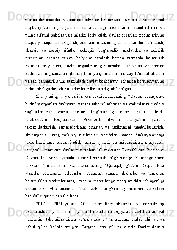 mansabdor shaxslari va boshqa xodimlari tomonidan o‘z mansab yoki xizmat
majburiyatlarining   bajarilishi   samaradorligi   mezonlarini,   standartlarini   va
uning sifatini baholash tizimlarini joriy etish, davlat organlari xodimlarining
huquqiy  maqomini  belgilash,  xizmatni  o‘tashning  shaffof  tartibini  o‘rnatish,
shaxsiy   va   kasbiy   sifatlar,   ochiqlik,   beg‘arazlik,   adolatlilik   va   xolislik
prinsiplari   asosida   tanlov   bo‘yicha   saralash   hamda   xizmatda   ko‘tarilish
tizimini   joriy   etish,   davlat   organlarining   mansabdor   shaxslari   va   boshqa
xodimlarining samarali ijtimoiy himoya qilinishini, moddiy ta'minot olishini
va rag‘batlantirilishini ta'minlash davlat boshqaruvi sohasida korrupsiyaning
oldini olishga doir chora-tadbirlar sifatida belgilab berilgan.
Shu   yilning   9   yanvarida   esa   Prezidentimizning   “Davlat   bosh qaruvi
hududiy organlari faoliyatini yanada takomillashtirish va xodimlarini moddiy
rag‘batlantirish   chora-tadbirlari   to‘g‘risida”gi   qarori   qabul   qilindi.
O‘zbekiston   Respublikasi   Prezidenti   devoni   faoliyatini   yanada
takomillashtirish,   samaradorligini   oshirish   va   tuzilmasini   maqbullashtirish,
shuningdek,   uning   tarkibiy   tuzilmalari   vazifalari   hamda   funksiyalaridagi
takrorlanishlarni   bartaraf   etish,   ularni   ajratish   va   aniqlashtirish   maqsadida
joriy yil 1 mart kuni davlatimiz  rahbari “O‘zbekiston Respublikasi  Prezidenti
Devoni   faoliyatini   yanada   takomillashtirish   to‘g‘risida”gi   Farmonga   imzo
chekdi.   7   mart   kuni   esa   hukumatning   “Qoraqalpog‘iston   Respublikasi
Vazirlar   Kengashi,   viloyatlar,   Toshkent   shahri,   shaharlar   va   tumanlar
hokimliklari   xodimlarining   lavozim   maoshlariga   uzoq   muddat   ishlaganligi
uchun   har   oylik   ustama   to‘lash   tartibi   to‘g‘risidagi   nizomni   tasdiqlash
haqida”gi qarori qabul qilindi.  
2017   —   2021   yillarda   O‘zbekiston   Respublikasini   rivojlantirishning
beshta ustuvor yo‘nalishi bo‘yicha Harakatlar strategiyasida davlat va jamiyat
qurilishini   takomillashtirish   yo‘nalishida   17   ta   qonunni   ishlab   chiqish   va
qabul   qilish   ko‘zda   tutilgan.   Birgina   joriy   yilning   o‘zida   Davlat   dasturi 