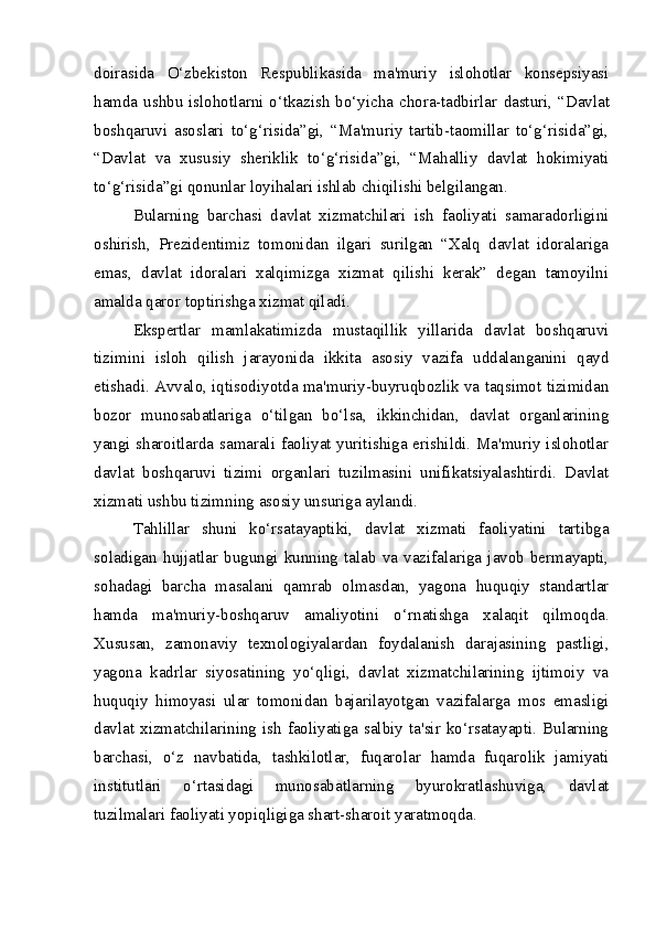 doirasida   O‘zbekiston   Respublikasida   ma'muriy   islohotlar   konsepsiyasi
hamda ushbu islohotlarni o‘tkazish bo‘yicha chora-tadbirlar   dasturi, “Davlat
boshqaruvi   asoslari   to‘g‘risida”gi,   “Ma'muriy   tartib-taomillar   to‘g‘risida”gi,
“Davlat   va   xususiy   sheriklik   to‘g‘risida”gi,   “Mahalliy   davlat   hokimiyati
to‘g‘risida”gi qonunlar loyihalari  ishlab chiqilishi belgilangan.  
Bularning   barchasi   davlat   xizmatchilari   ish   faoliyati   samaradorligini
oshirish,   Prezidentimiz   tomonidan   ilgari   surilgan   “Xalq   davlat   idoralariga
emas,   davlat   idoralari   xalqimizga   xizmat   qilishi   kerak”   degan   tamoyilni
amalda qaror toptirishga xizmat qiladi.
Ekspertlar   mamlakatimizda   mustaqillik   yillarida   davlat   boshqaruvi
tizimini   isloh   qilish   jarayonida   ikkita   asosiy   vazifa   uddalanganini   qayd
etishadi. Avvalo, iqtisodiyotda ma'muriy-buyruqbozlik va taqsimot tizimidan
bozor   munosabatlariga   o‘tilgan   bo‘lsa,   ikkinchidan,   davlat   organlarining
yangi sharoitlarda samarali faoliyat yuritishiga erishildi. Ma'muriy islohotlar
davlat   boshqaruvi   tizimi   organlari   tuzilmasini   unifikatsiyalashtirdi.   Davlat
xizmati ushbu tizimning asosiy unsuriga aylandi.
Tahlillar   shuni   ko‘rsatayaptiki,   davlat   xizmati   faoliyatini   tartibga
soladigan   hujjatlar   bugungi   kunning   talab   va   vazifalariga   javob   bermayapti,
sohadagi   barcha   masalani   qamrab   olmasdan,   yagona   huquqiy   standartlar
hamda   ma'muriy-boshqaruv   amaliyotini   o‘r natishga   xalaqit   qilmoqda.
Xususan,   zamonaviy   texnologiyalardan   foydalanish   darajasining   pastligi,
yagona   kadrlar   siyosatining   yo‘qligi,   davlat   xizmatchilarining   ijtimoiy   va
huquqiy   himoya si   ular   tomonidan   bajarilayotgan   vazifalarga   mos   emasligi
davlat  xizmatchilarining  ish  faoliyatiga  salbiy  ta'sir  ko‘rsatayapti.  Bularning
barchasi,   o‘z   nav batida,   tashkilotlar,   fuqarolar   hamda   fuqarolik   jamiyati
institutlari   o‘rtasidagi   munosabatlarning   byurokratlashuviga,   davlat
tuzilmalari faoliyati yopiqligiga shart-sharoit  yaratmoqda. 