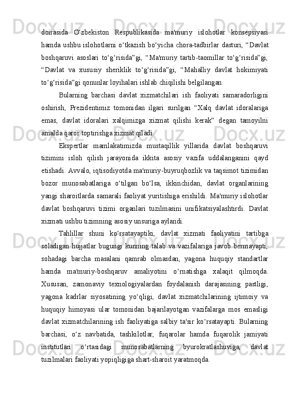 doirasida   O‘zbekiston   Respublikasida   ma'muriy   islohotlar   konsepsiyasi
hamda ushbu islohotlarni o‘tkazish bo‘yicha chora-tadbirlar   dasturi, “Davlat
boshqaruvi   asoslari   to‘g‘risida”gi,   “Ma'muriy   tartib-taomillar   to‘g‘risida”gi,
“Davlat   va   xususiy   sheriklik   to‘g‘risida”gi,   “Mahalliy   davlat   hokimiyati
to‘g‘risida”gi qonunlar loyihalari  ishlab chiqilishi belgilangan.  
Bularning   barchasi   davlat   xizmatchilari   ish   faoliyati   samaradorligini
oshirish,   Prezidentimiz   tomonidan   ilgari   surilgan   “Xalq   davlat   idoralariga
emas,   davlat   idoralari   xalqimizga   xizmat   qilishi   kerak”   degan   tamoyilni
amalda qaror toptirishga xizmat qiladi.
Ekspertlar   mamlakatimizda   mustaqillik   yillarida   davlat   boshqaruvi
tizimini   isloh   qilish   jarayonida   ikkita   asosiy   vazifa   uddalanganini   qayd
etishadi. Avvalo, iqtisodiyotda ma'muriy-buyruqbozlik va taqsimot tizimidan
bozor   munosabatlariga   o‘tilgan   bo‘lsa,   ikkinchidan,   davlat   organlarining
yangi sharoitlarda samarali faoliyat yuritishiga erishildi. Ma'muriy islohotlar
davlat   boshqaruvi   tizimi   organlari   tuzilmasini   unifikatsiyalashtirdi.   Davlat
xizmati ushbu tizimning asosiy unsuriga aylandi.
Tahlillar   shuni   ko‘rsatayaptiki,   davlat   xizmati   faoliyatini   tartibga
soladigan   hujjatlar   bugungi   kunning   talab   va   vazifalariga   javob   bermayapti,
sohadagi   barcha   masalani   qamrab   olmasdan,   yagona   huquqiy   standartlar
hamda   ma'muriy-boshqaruv   amaliyotini   o‘r natishga   xalaqit   qilmoqda.
Xususan,   zamonaviy   texnologiyalardan   foydalanish   darajasining   pastligi,
yagona   kadrlar   siyosatining   yo‘qligi,   davlat   xizmatchilarining   ijtimoiy   va
huquqiy   himoya si   ular   tomonidan   bajarilayotgan   vazifalarga   mos   emasligi
davlat  xizmatchilarining  ish  faoliyatiga  salbiy  ta'sir  ko‘rsatayapti.  Bularning
barchasi,   o‘z   nav batida,   tashkilotlar,   fuqarolar   hamda   fuqarolik   jamiyati
institutlari   o‘rtasidagi   munosabatlarning   byurokratlashuviga,   davlat
tuzilmalari faoliyati yopiqligiga shart-sharoit  yaratmoqda.