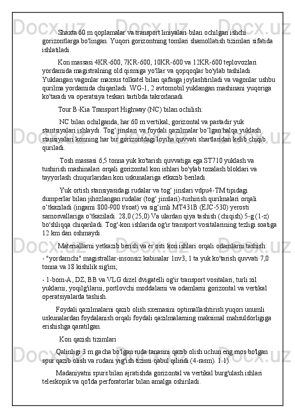          Shaxta 60 m qoplamalar va transport liniyalari bilan ochilgan ishchi 
gorizontlarga bo'lingan. Yuqori gorizontning tomlari shamollatish tizimlari sifatida 
ishlatiladi.
         Kon massasi 4KR-600, 7KR-600, 10KR-600 va 12KR-600 teplovozlari 
yordamida magistralning old qismiga yo'llar va qopqoqlar bo'ylab tashiladi. 
Yuklangan vagonlar maxsus tolkatel bilan qafasga joylashtiriladi va vagonlar ushbu 
qurilma yordamida chiqariladi. WG-1, 2 avtomobil yuklangan mashinani yuqoriga 
ko'taradi va operatsiya teskari tartibda takrorlanadi.
         Tour B-Kia Transport Highway (NC) bilan ochilish:
          NC bilan ochilganda, har 60 m vertikal, gorizontal va pastadir yuk 
stantsiyalari ishlaydi. Tog  jinslari va foydali qazilmalar bo lgan halqa yuklash ʻ ʻ
stansiyalari konning har bir gorizontdagi loyiha quvvati shartlaridan kelib chiqib 
quriladi.
          Tosh massasi 6,5 tonna yuk ko'tarish quvvatiga ega ST710 yuklash va 
tushirish mashinalari orqali gorizontal kon ishlari bo'ylab tozalash bloklari va 
tayyorlash chuqurlaridan kon uskunalariga etkazib beriladi.
          Yuk ortish stansiyasidagi rudalar va tog‘ jinslari vdpu4-TM tipidagi 
dumperlar bilan jihozlangan rudalar (tog‘ jinslari)-tushirish qurilmalari orqali 
o‘tkaziladi (ingami 800-900 t/soat) va sig‘imli MT431B (EJC-530) yerosti 
samosvallariga o‘tkaziladi. 28,0 (25,0) Va ulardan qiya tashish (chiqish) 5-g (1-z) 
bo'shliqqa chiqariladi. Tog'-kon ishlarida og'ir transport vositalarining tezligi soatiga
12 km dan oshmaydi.
         Materiallarni yetkazib berish va er osti kon ishlari orqali odamlarni tashish:
- "yordamchi" magistrallar-insonsiz kabinalar 1nv3, 1 ta yuk ko'tarish quvvati 7,0 
tonna va 18 kishilik sig'im;
- 1-bom-A, DZ, BB va VLG dizel dvigatelli og'ir transport vositalari, turli xil 
yuklarni, yoqilg'ilarni, portlovchi moddalarni va odamlarni gorizontal va vertikal 
operatsiyalarda tashish.
        Foydali qazilmalarni qazib olish sxemasini optimallashtirish yuqori unumli 
uskunalardan foydalanish orqali foydali qazilmalarning maksimal mahsuldorligiga 
erishishga qaratilgan.
          Kon qazish tizimlari
        Qalinligi 3 m gacha bo'lgan ruda tanasini qazib olish uchun eng mos bo'lgan 
spur qazib olish va rudani yig'ish tizimi qabul qilindi (4-rasm). 1.1).
        Madaniyatni spurs bilan ajratishda gorizontal va vertikal burg'ulash ishlari 
teleskopik va qo'lda perforatorlar bilan amalga oshiriladi. 