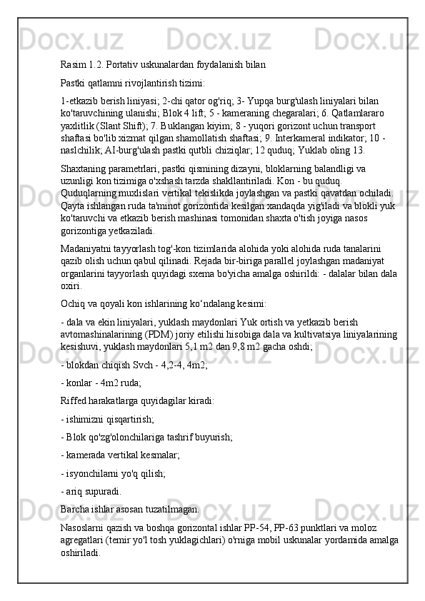 Rasim 1.2. Portativ uskunalardan foydalanish bilan
Pastki qatlamni rivojlantirish tizimi:
1-etkazib berish liniyasi; 2-chi qator og'riq; 3- Yupqa burg'ulash liniyalari bilan 
ko'taruvchining ulanishi; Blok 4 lift; 5 - kameraning chegaralari; 6. Qatlamlararo 
yaxlitlik (Slant Shift); 7. Buklangan kiyim; 8 - yuqori gorizont uchun transport 
shaftasi bo'lib xizmat qilgan shamollatish shaftasi; 9. Interkameral indikator; 10 - 
naslchilik; AI-burg'ulash pastki qutbli chiziqlar; 12 quduq; Yuklab oling 13.
Shaxtaning parametrlari, pastki qismining dizayni, bloklarning balandligi va 
uzunligi kon tizimiga o'xshash tarzda shakllantiriladi. Kon - bu quduq. 
Quduqlarning muxlislari vertikal tekislikda joylashgan va pastki qavatdan ochiladi. 
Qayta ishlangan ruda ta'minot gorizontida kesilgan xandaqda yig'iladi va blokli yuk 
ko'taruvchi va etkazib berish mashinasi tomonidan shaxta o'tish joyiga nasos 
gorizontiga yetkaziladi.
Madaniyatni tayyorlash tog'-kon tizimlarida alohida yoki alohida ruda tanalarini 
qazib olish uchun qabul qilinadi. Rejada bir-biriga parallel joylashgan madaniyat 
organlarini tayyorlash quyidagi sxema bo'yicha amalga oshirildi: - dalalar bilan dala
oxiri.
Ochiq va qoyali kon ishlarining ko‘ndalang kesimi:
- dala va ekin liniyalari, yuklash maydonlari Yuk ortish va yetkazib berish 
avtomashinalarining (PDM) joriy etilishi hisobiga dala va kultivatsiya liniyalarining 
kesishuvi, yuklash maydonlari 5,1 m2 dan 9,8 m2 gacha oshdi;
- blokdan chiqish Svch - 4,2-4, 4m2;
- konlar - 4m2 ruda;
Riffed harakatlarga quyidagilar kiradi:
- ishimizni qisqartirish;
- Blok qo'zg'olonchilariga tashrif buyurish;
- kamerada vertikal kesmalar;
- isyonchilarni yo'q qilish;
- ariq supuradi.
Barcha ishlar asosan tuzatilmagan.
Nasoslarni qazish va boshqa gorizontal ishlar PP-54, PP-63 punktlari va moloz 
agregatlari (temir yo'l tosh yuklagichlari) o'rniga mobil uskunalar yordamida amalga
oshiriladi. 