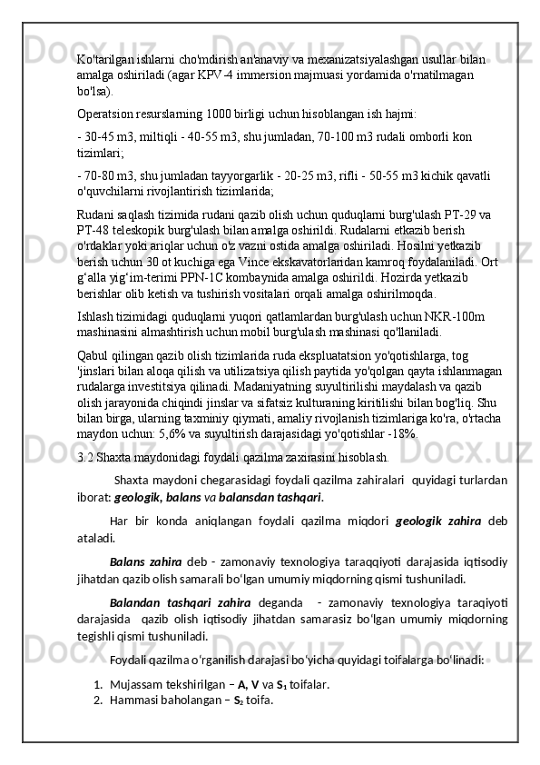 Ko'tarilgan ishlarni cho'mdirish an'anaviy va mexanizatsiyalashgan usullar bilan 
amalga oshiriladi (agar KPV-4 immersion majmuasi yordamida o'rnatilmagan 
bo'lsa).
Operatsion resurslarning 1000 birligi uchun hisoblangan ish hajmi:
- 30-45 m3, miltiqli - 40-55 m3, shu jumladan, 70-100 m3 rudali omborli kon 
tizimlari;
- 70-80 m3, shu jumladan tayyorgarlik - 20-25 m3, rifli - 50-55 m3 kichik qavatli 
o'quvchilarni rivojlantirish tizimlarida;
Rudani saqlash tizimida rudani qazib olish uchun quduqlarni burg'ulash PT-29 va 
PT-48 teleskopik burg'ulash bilan amalga oshirildi. Rudalarni etkazib berish 
o'rdaklar yoki ariqlar uchun o'z vazni ostida amalga oshiriladi. Hosilni yetkazib 
berish uchun 30 ot kuchiga ega Vince ekskavatorlaridan kamroq foydalaniladi. Ort 
g‘alla yig‘im-terimi PPN-1C kombaynida amalga oshirildi. Hozirda yetkazib 
berishlar olib ketish va tushirish vositalari orqali amalga oshirilmoqda.
Ishlash tizimidagi quduqlarni yuqori qatlamlardan burg'ulash uchun NKR-100m 
mashinasini almashtirish uchun mobil burg'ulash mashinasi qo'llaniladi.
Qabul qilingan qazib olish tizimlarida ruda ekspluatatsion yo'qotishlarga, tog 
'jinslari bilan aloqa qilish va utilizatsiya qilish paytida yo'qolgan qayta ishlanmagan 
rudalarga investitsiya qilinadi. Madaniyatning suyultirilishi maydalash va qazib 
olish jarayonida chiqindi jinslar va sifatsiz kulturaning kiritilishi bilan bog'liq. Shu 
bilan birga, ularning taxminiy qiymati, amaliy rivojlanish tizimlariga ko'ra, o'rtacha 
maydon uchun: 5,6% va suyultirish darajasidagi yo'qotishlar -18%.
3.2 Shaxta maydonidagi foydali qazilma zaxirasini hisoblash.
                  Shaxta maydoni chegarasidagi foydali qazilma zahiralari   quyidagi turlardan
iborat:  geologik, balans   va  balansdan   tashqari .
Har   bir   konda   aniqlangan   foydali   qazilma   miqdori   geologik   zahira   deb
ataladi .
Balans   zahira   deb   -   zamonaviy   texnologiya   taraqqiyoti   darajasida   iqtisodiy
jihatdan qazib olish samarali bo‘lgan umumiy miqdorning qismi tushuniladi.
Balandan   tashqari   zahira   deganda     -   zamonaviy   texnologiya   taraqiyoti
darajasida     qazib   olish   iqtisodiy   jihatdan   samarasiz   bo‘lgan   umumiy   miqdorning
tegishli qismi tushuniladi.
Foydali qazilma o‘rganilish darajasi bo‘yicha quyidagi toifalarga bo‘linadi:
1. Mujassam tekshirilgan –  A, V  va  S
1  toifalar.
2. Hammasi baholangan –  S
2  toifa. 