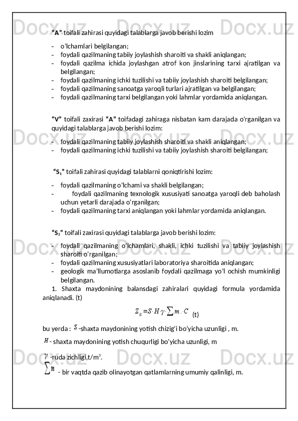 “A”  toifali zahirasi quyidagi talablarga javob berishi lozim
- o‘lchamlari belgilangan;
- foydali qazilmaning tabiiy joylashish sharoiti va shakli aniqlangan;
- foydali   qazilma   ichida   joylashgan   atrof   kon   jinslarining   tarxi   ajratilgan   va
belgilangan;
- foydali qazilmaning ichki tuzilishi va tabiiy joylashish sharoiti belgilangan;
- foydali qazilmaning sanoatga yaroqli turlari ajratilgan va belgilangan;
- foydali qazilmaning tarxi belgilangan yoki lahmlar yordamida aniqlangan.
“V”   toifali zaxirasi   “A”   toifadagi zahiraga nisbatan kam darajada o‘rganilgan va
quyidagi talablarga javob berishi lozim:
- foydali qazilmaning tabiiy joylashish sharoiti va shakli aniqlangan;
- foydali qazilmaning ichki tuzilishi va tabiiy joylashish sharoiti belgilangan;
  “S
1 ”  toifali zahirasi quyidagi talablarni qoniqtirishi lozim:
- foydali   qazilmaning o‘lchami va shakli belgilangan;
-           foydali qazilmaning texnologik xususiyati sanoatga yaroqli deb baholash
uchun yetarli darajada o‘rganilgan;
- foydali qazilmaning tarxi aniqlangan yoki lahmlar yordamida aniqlangan.
“S
2 ”  toifali zaxirasi quyidagi talablarga javob berishi lozim:
- foydali   qazilmaning   o‘lchamlari,   shakli,   ichki   tuzilishi   va   tabiiy   joylashish
sharoiti o‘rganilgan;
- foydali qazilmaning xususiyatlari laboratoriya sharoitida aniqlangan;
- geologik   ma’llumotlarga   asoslanib   foydali   qazilmaga   yo‘l   ochish   mumkinligi
belgilangan.
1.   Shaxta   maydonining   balansdagi   zahiralari   quyidagi   formula   yordamida
aniqlanadi. (t)ZБ=	S⋅H⋅γ⋅∑	т	.⋅C
 (t)
bu yerda  : 	
S -shaxta maydonining yotish chizig‘i bo‘yicha uzunligi , m.
- shaxta maydonining yotish chuqurligi bo‘yicha uzunligi, m	
γ
-ruda zichligi,t/m 3
.
∑	т
 - bir vaqtda qazib olinayotgan qatlamlarning umumiy qalinligi, m.	
H 