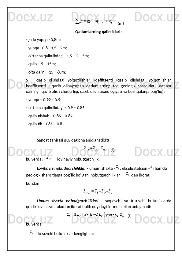 ∑	т	=	m	1+m	2+..+m	n       
(m)
Qatlamlarning qalinliklari :
- juda yupqa - 0,8m;
-  y upqa - 0,8 - 1,5 – 2m;
- o‘rtacha qalinlikdagi - 1,5 – 2 – 5m;
- qalin – 5 – 15m;
- o‘ta qalin  - 15 – 60m;
S   –   qazib   olishdagi   yo‘qotilishlar   koeffitsenti   (qazib   olishdagi   yo‘qotilishlar
koeffitsenti   -   qazib   olinayotgan   qatlamlarning   tog‘-geologik   sharoitlari,   qatlam
qalinligi, qazib olish chuqurligi, qazib olish texnologiyasi va boshqalarga bog‘liq); 
- yupqa – 0.92 – 0.9;
- o‘rtacha qalinlikdagi – 0.9 – 0.85;
- qalin nishab – 0.85 – 0.82;
- qalin tik – 085 – 0.8.
Sanoat zahirasi quyidagicha aniqlanadi:(t)	
ZПР	=	ZБ−	ZПОТ
 (t)
bu yerda :  	
ZПОТ  - loyihaviy nobutgarchilik.
Loyihaviy nobudgarchiliklar -  umum shaxta -	
Z0 , ekspluatatsion -	ZЭ hamda 
geologik sharoitlarga bog‘lik bo‘lgan  nobutgarchiliklar -	
ZГ  dan iborat
bundan:	
ZПОТ	=	Z0+ZЭ+ZГ
,
Umum   shaxta   nobudgarchiliklari   -   saqlovchi   va   tusuvchi   butunliklarda
qoldiriluvchi zahiralardan iborat bulib quyidagi formula bilan aniqlanadi:	
Z0=	2LУ⋅(S+H	−	2LУ)⋅γ⋅m+к1⋅ZБ
,   (t)
bu yerda:
   	
LУ− to‘suvchi butunliklar kengligi . m; 