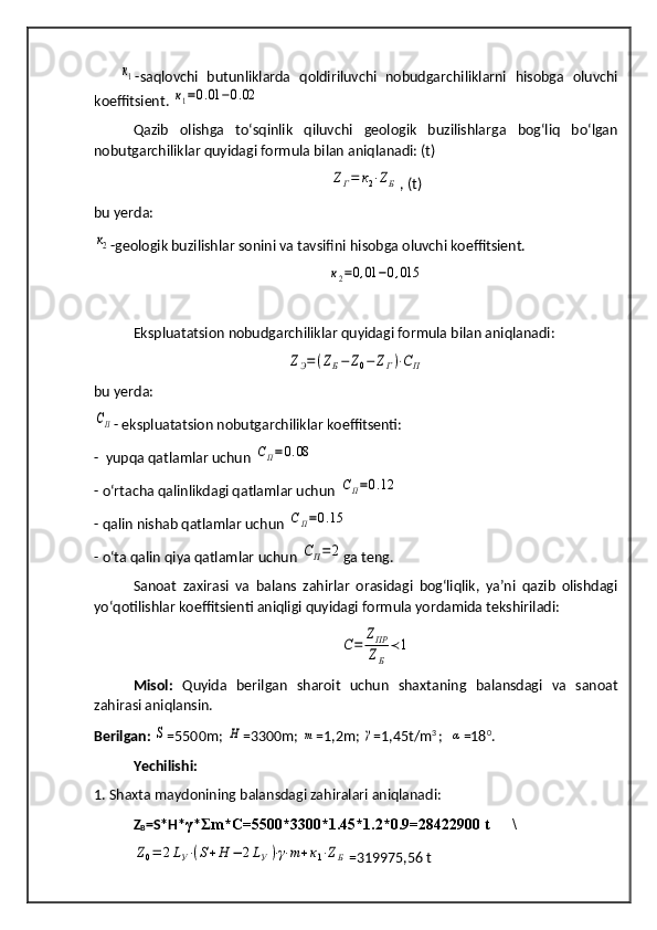      к1 -saqlovchi   butunliklarda   qoldiriluvchi   nobudgarchiliklarni   hisobga   oluvchi
koeffitsient. 	
к1=0.01	−0.02
Qazib   olishga   to‘sqinlik   qiluvchi   geologik   buzilishlarga   bog‘liq   bo‘lgan
nobutgarchiliklar quyidagi formula bilan aniqlanadi: (t)	
ZГ=	к2⋅ZБ
, (t)
bu yerda:	
к2
-geologik buzilishlar sonini va tavsifini  h isobga oluvchi koeffitsient.   	
к2=0,01	−0,015
Ekspluatatsion nobudgarchiliklar  q uyidagi formula bilan ani q lanadi :	
ZЭ=(ZБ−Z0−	ZГ)⋅СП
bu yerda: 	
СП
- ekspluatatsion nobutgarchiliklar koeffitsenti :
-  yupqa qatlamlar uchun 	
СП=0.08
- o‘rtacha qalinlikdagi qatlamlar uchun 	
СП=0.12
- qalin nishab qatlamlar uchun 	
СП=0.15
- o‘ta qalin qiya qatlamlar uchun 	
СП=	2 ga teng.
Sanoat   zaxirasi   va   balans   zahirlar   orasidagi   bog‘liqlik,   ya’ni   qazib   olishdagi
yo‘qotilishlar koeffitsienti aniqligi quyidagi formula yordamida tekshiriladi:	
С=	
ZПР
ZБ
≺1
Misol:   Quyida   berilgan   sharoit   uchun   shaxtaning   balansdagi   va   sanoat
zahirasi aniqlansin.
Berilgan:  	
S =550 0 m ; 	H =330 0 m ; 	m = 1 ,2m ; 	γ =1,45t/m 3  
;  	α =18 0
.
Yechilishi:
1. Shaxta maydonining balansdagi zahiralari aniqlanadi:
Z
B =S*H* γ * m*C=5500*3300*1.45*1.2*0.9=28422900 t      \	
Ʃ	
Z0=	2LУ⋅(S+H	−	2LУ)⋅γ⋅m+к1⋅ZБ
=319975,56 t 
