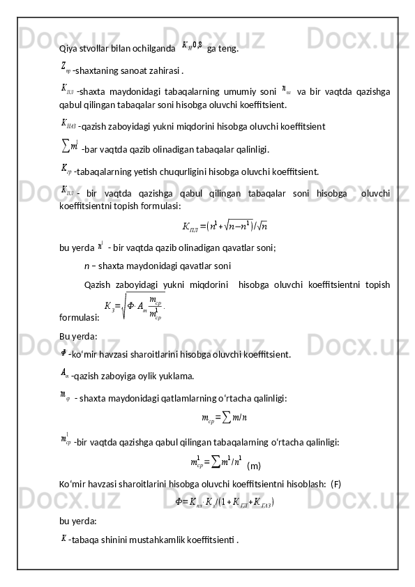 Q iya stvollar  b ilan ochilganda  КН0,8  ga teng.	
Zпр
-shaxtaning sanoat za h irasi .
КПЛ
-shaxta   maydonidagi   tabaqalarning   umumiy   soni  	nпл   va   bir   vaqtda   qazishga
qabul qilingan tabaqalar soni hisobga oluvchi koeffitsient.	
КНАЗ
-qazish zaboyidagi yukni miqdorini hisobga oluvchi koeffitsient 
∑	m1
-bar vaqtda qazib olinadigan tabaqalar qalinligi.	
Kгр
-tabaqalarning yetish chuqurligini hisobga oluvchi koeffitsient.
КПЛ
-   bir   vaqtda   qazishga   qabul   qilingan   tabaqalar   soni   hisobga     oluvchi
koeffitsientni topish formulasi :	
К	ПЛ	=(n1+√n−	n1)/√n
bu yerda 	
n1  - bir vaqtda qazib olinadigan qavatlar soni;
n –  shaxta maydonidagi qavatlar soni
Qazish   zaboyidagi   yukni   miqdorini     hisobga   oluvchi   koeffitsientni   topish
formulasi: 
КЗ=	
√
Ф⋅Аm
mср
mcр1	.
Bu yerda:	
Ф
-ko‘mir havzasi sharoitlarini   hisobga oluvchi koeffitsient.
Аm
-qazish zaboyiga oylik yuklama.
mср
 - shaxta maydonidagi qatlamlarning o‘rtacha qalinligi:	
mср=∑	m/n	
mcр
1
-bir vaqtda qazishga qabul qilingan tabaqalarning  o‘ rtacha  q alinligi :	
mср
1=	∑	m1/n1
 (m)
Ko‘mir havzasi sharoitlarini   hisobga oluvchi koeffitsientni hisoblash:  (F)	
Ф	=	Kпл⋅Кз/(1+К	ГЛ	+К	ГАЗ	)
bu yerda:	
К
-tabaqa shinini mustahkamlik koeffitsienti . 