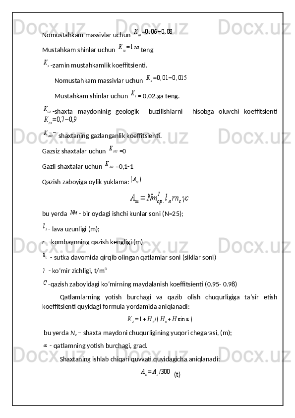 Nomustahkam massivlar uchun Кш=0,06	−0,08
Mustahkam shinlar uchun 	
Кш=1га teng 	
Кз
-zamin mustahkamlik koeffitsienti.
        Nomustahkam massivlar uchun 	
Кз=0,01	−0,015
        Mustahkam shinlar uchun 	
Кз = 0,02.ga teng.	
Ксл
-shaxta   maydoninig   geologik     buzilishlarni     hisobga   oluvchi   koeffitsienti
Кгл=0,7	−0,9	
Кгаз−
shaxtaning gazlanganlik koeffitsienti.
Gazsiz shaxtalar uchun 	
Кгаз =0
Gazli shaxtalar uchun 	
Кгаз =0,1-1
Qazish zaboyiga oylik yuklama :	
(Аm)	
Am=	Nm	cp	.	
1	lлrn	cγc
bu yerda 	
Nм -  bir oydagi ishchi kunlar soni ( N=25) ;	
lл
- lava uzunligi (m);
r  – kombaynning qazish kengligi (m)
nc
 - sutka davomida qirqib olingan qatlamlar soni (sikllar soni)
γ
 - ko‘mir zichligi, t/m 3
С
-qazish zaboyidagi ko‘mirning maydalanish koeffitsienti (0.95- 0.98)
Qatlamlarning   yotish   burchagi   va   qazib   olish   chuqurligiga   ta’sir   etish
koeffitsienti quyidagi formula yordamida aniqlanadi: 	
К	г=	1+Н	в/(Н	в+Н	sin	α)
 bu yerda  N
v  – shaxta maydoni chuqurligining yuqori chegarasi, (m);	
α
 - qatlamning yotish burchagi, grad.
Shaxtaning ishlab chiqari quvvati quyidagicha aniqlanadi:	
Ас=	Аг/300
 (t) 