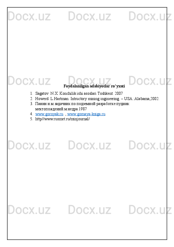 Foydalanilgan adabiyotlar ro’yxati
1. Sagatov  N.X. Konchilik ishi asoslari Toshkent. 2007
2. Howerd  L.Hartman. Intructory mining ingineering. – USA.:Alabama,2002.
3. Панин н.м.задачник по подземной разработке пудник 
мектопождений.м.недра.1987
4. www.gornyak.ru    . ,  www.gornaya-kniga.ru .
5. http//www.rusmet.ru/minjournal/ 