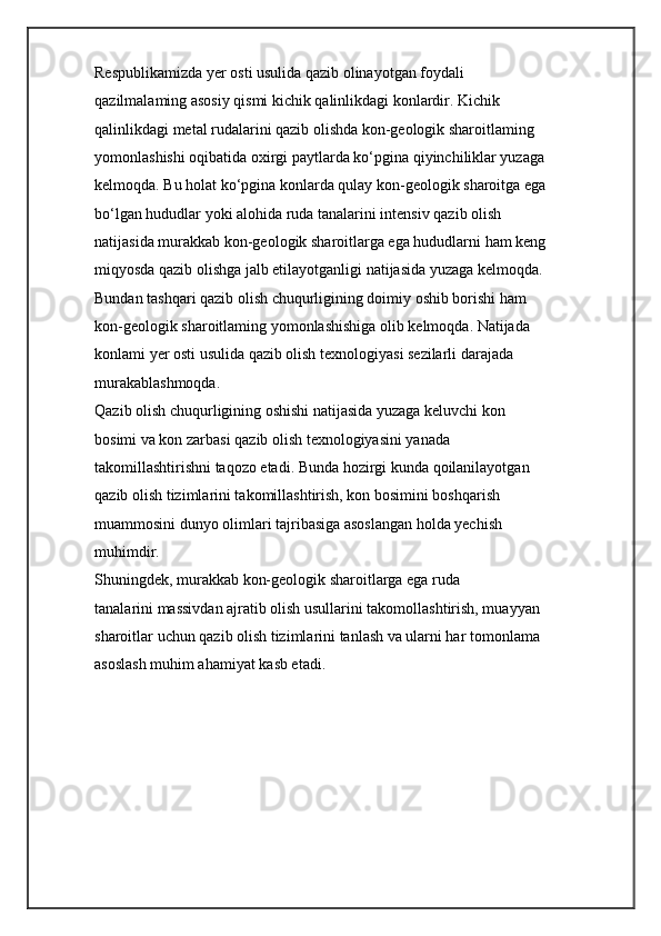 Respublikamizda yer osti usulida qazib olinayotgan foydali
qazilmalaming asosiy qismi kichik qalinlikdagi konlardir. Kichik
qalinlikdagi metal rudalarini qazib olishda kon-geologik sharoitlaming
yomonlashishi oqibatida oxirgi paytlarda ko‘pgina qiyinchiliklar yuzaga
kelmoqda. Bu holat ko‘pgina konlarda qulay kon-geologik sharoitga ega
bo‘lgan hududlar yoki alohida ruda tanalarini intensiv qazib olish
natijasida murakkab kon-geologik sharoitlarga ega hududlarni ham keng
miqyosda qazib olishga jalb etilayotganligi natijasida yuzaga kelmoqda.
Bundan tashqari qazib olish chuqurligining doimiy oshib borishi ham
kon-geologik sharoitlaming yomonlashishiga olib kelmoqda. Natijada
konlami yer osti usulida qazib olish texnologiyasi sezilarli darajada
murakablashmoqda.
Qazib olish chuqurligining oshishi natijasida yuzaga keluvchi kon
bosimi va kon zarbasi qazib olish texnologiyasini yanada
takomillashtirishni taqozo etadi. Bunda hozirgi kunda qoilanilayotgan
qazib olish tizimlarini takomillashtirish, kon bosimini boshqarish
muammosini dunyo olimlari tajribasiga asoslangan holda yechish
muhimdir.
Shuningdek, murakkab kon-geologik sharoitlarga ega ruda
tanalarini massivdan ajratib olish usullarini takomollashtirish, muayyan
sharoitlar uchun qazib olish tizimlarini tanlash va ularni har tomonlama
asoslash muhim ahamiyat kasb etadi. 