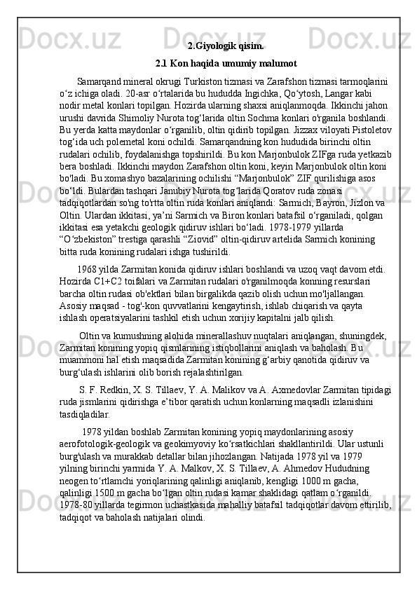 2.Giyologik qisim.
2.1 Kon haqida umumiy malumot
       Samarqand mineral okrugi Turkiston tizmasi va Zarafshon tizmasi tarmoqlarini 
o z ichiga oladi. 20-asr o rtalarida bu hududda Ingichka, Qo ytosh, Langar kabi ʻ ʻ ʻ
nodir metal konlari topilgan. Hozirda ularning shaxsi aniqlanmoqda. Ikkinchi jahon 
urushi davrida Shimoliy Nurota tog‘larida oltin Sochma konlari o'rganila boshlandi. 
Bu yerda katta maydonlar o rganilib, oltin qidirib topilgan. Jizzax viloyati Pistoletov	
ʻ
tog‘ida uch polemetal koni ochildi. Samarqandning kon hududida birinchi oltin 
rudalari ochilib, foydalanishga topshirildi. Bu kon Marjonbulok ZIFga ruda yetkazib
bera boshladi. Ikkinchi maydon Zarafshon oltin koni, keyin Marjonbulok oltin koni 
bo'ladi. Bu xomashyo bazalarining ochilishi “Marjonbulok” ZIF qurilishiga asos 
bo‘ldi. Bulardan tashqari Janubiy Nurota tog larida Qoratov ruda zonasi 	
ʻ
tadqiqotlardan so'ng to'rtta oltin ruda konlari aniqlandi: Sarmich, Bayron, Jizlon va 
Oltin. Ulardan ikkitasi, ya’ni Sarmich va Biron konlari batafsil o‘rganiladi, qolgan 
ikkitasi esa yetakchi geologik qidiruv ishlari bo‘ladi. 1978-1979 yillarda 
“O zbekiston” trestiga qarashli “Ziovid” oltin-qidiruv artelida Sarmich konining 	
ʻ
bitta ruda konining rudalari ishga tushirildi.
       1968 yilda Zarmitan konida qidiruv ishlari boshlandi va uzoq vaqt davom etdi. 
Hozirda C1+C2 toifalari va Zarmitan rudalari o'rganilmoqda konning resurslari 
barcha oltin rudasi ob'ektlari bilan birgalikda qazib olish uchun mo'ljallangan. 
Asosiy maqsad - tog'-kon quvvatlarini kengaytirish, ishlab chiqarish va qayta 
ishlash operatsiyalarini tashkil etish uchun xorijiy kapitalni jalb qilish.
        Oltin va kumushning alohida minerallashuv nuqtalari aniqlangan, shuningdek, 
Zarmitan konining yopiq qismlarining istiqbollarini aniqlash va baholash. Bu 
muammoni hal etish maqsadida Zarmitan konining g‘arbiy qanotida qidiruv va 
burg‘ulash ishlarini olib borish rejalashtirilgan.
        S. F. Redkin, X. S. Tillaev, Y. A. Malikov va A. Axmedovlar Zarmitan tipidagi
ruda jismlarini qidirishga e’tibor qaratish uchun konlarning maqsadli izlanishini 
tasdiqladilar.
         1978 yildan boshlab Zarmitan konining yopiq maydonlarining asosiy 
aerofotologik-geologik va geokimyoviy ko rsatkichlari shakllantirildi. Ular ustunli 	
ʻ
burg'ulash va murakkab detallar bilan jihozlangan. Natijada 1978 yil va 1979 
yilning birinchi yarmida Y. A. Malkov, X. S. Tillaev, A. Ahmedov Hududning 
neogen to rtlamchi yoriqlarining qalinligi aniqlanib, kengligi 1000 m gacha, 	
ʻ
qalinligi 1500 m gacha bo lgan oltin rudasi kamar shaklidagi qatlam o rganildi. 	
ʻ ʻ
1978-80 yillarda tegirmon uchastkasida mahalliy batafsil tadqiqotlar davom ettirilib,
tadqiqot va baholash natijalari olindi. 