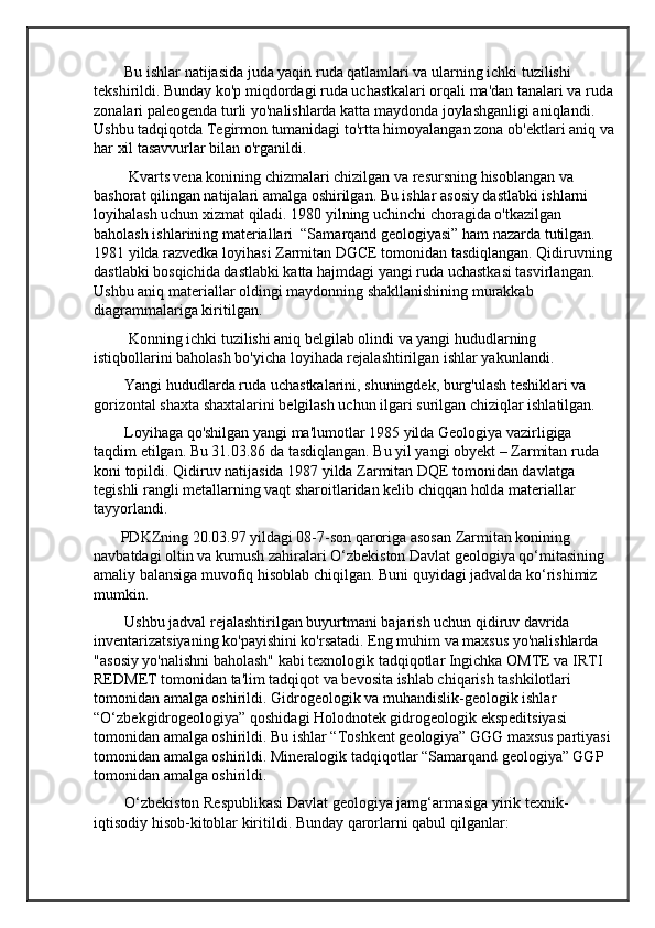         Bu ishlar natijasida juda yaqin ruda qatlamlari va ularning ichki tuzilishi 
tekshirildi. Bunday ko'p miqdordagi ruda uchastkalari orqali ma'dan tanalari va ruda
zonalari paleogenda turli yo'nalishlarda katta maydonda joylashganligi aniqlandi. 
Ushbu tadqiqotda Tegirmon tumanidagi to'rtta himoyalangan zona ob'ektlari aniq va
har xil tasavvurlar bilan o'rganildi.
         Kvarts vena konining chizmalari chizilgan va resursning hisoblangan va 
bashorat qilingan natijalari amalga oshirilgan. Bu ishlar asosiy dastlabki ishlarni 
loyihalash uchun xizmat qiladi. 1980 yilning uchinchi choragida o'tkazilgan 
baholash ishlarining materiallari  “Samarqand geologiyasi” ham nazarda tutilgan. 
1981 yilda razvedka loyihasi Zarmitan DGCE tomonidan tasdiqlangan. Qidiruvning 
dastlabki bosqichida dastlabki katta hajmdagi yangi ruda uchastkasi tasvirlangan. 
Ushbu aniq materiallar oldingi maydonning shakllanishining murakkab 
diagrammalariga kiritilgan.
         Konning ichki tuzilishi aniq belgilab olindi va yangi hududlarning 
istiqbollarini baholash bo'yicha loyihada rejalashtirilgan ishlar yakunlandi.
        Yangi hududlarda ruda uchastkalarini, shuningdek, burg'ulash teshiklari va 
gorizontal shaxta shaxtalarini belgilash uchun ilgari surilgan chiziqlar ishlatilgan.
        Loyihaga qo'shilgan yangi ma'lumotlar 1985 yilda Geologiya vazirligiga 
taqdim etilgan. Bu 31.03.86 da tasdiqlangan. Bu yil yangi obyekt – Zarmitan ruda 
koni topildi. Qidiruv natijasida 1987 yilda Zarmitan DQE tomonidan davlatga 
tegishli rangli metallarning vaqt sharoitlaridan kelib chiqqan holda materiallar 
tayyorlandi.
       PDKZning 20.03.97 yildagi 08-7-son qaroriga asosan Zarmitan konining 
navbatdagi oltin va kumush zahiralari O‘zbekiston Davlat geologiya qo‘mitasining 
amaliy balansiga muvofiq hisoblab chiqilgan. Buni quyidagi jadvalda ko‘rishimiz 
mumkin.
        Ushbu jadval rejalashtirilgan buyurtmani bajarish uchun qidiruv davrida 
inventarizatsiyaning ko'payishini ko'rsatadi. Eng muhim va maxsus yo'nalishlarda 
"asosiy yo'nalishni baholash" kabi texnologik tadqiqotlar Ingichka OMTE va IRTI 
REDMET tomonidan ta'lim tadqiqot va bevosita ishlab chiqarish tashkilotlari 
tomonidan amalga oshirildi. Gidrogeologik va muhandislik-geologik ishlar 
“O‘zbekgidrogeologiya” qoshidagi Holodnotek gidrogeologik ekspeditsiyasi 
tomonidan amalga oshirildi. Bu ishlar “Toshkent geologiya” GGG maxsus partiyasi 
tomonidan amalga oshirildi. Mineralogik tadqiqotlar “Samarqand geologiya” GGP 
tomonidan amalga oshirildi.
        O‘zbekiston Respublikasi Davlat geologiya jamg‘armasiga yirik texnik-
iqtisodiy hisob-kitoblar kiritildi. Bunday qarorlarni qabul qilganlar: 
