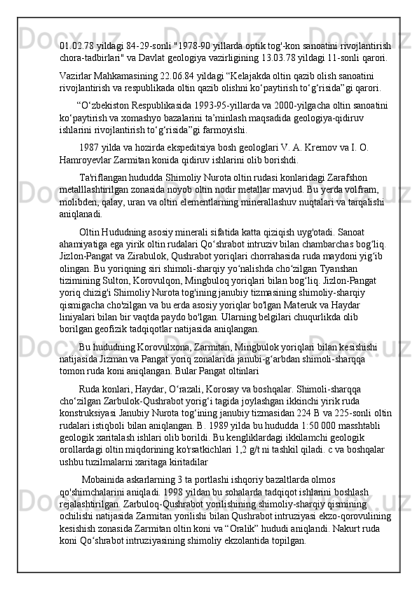01.02.78 yildagi 84-29-sonli "1978-90 yillarda optik tog'-kon sanoatini rivojlantirish
chora-tadbirlari" va Davlat geologiya vazirligining 13.03.78 yildagi 11-sonli qarori.
Vazirlar Mahkamasining 22.06.84 yildagi “Kelajakda oltin qazib olish sanoatini 
rivojlantirish va respublikada oltin qazib olishni ko‘paytirish to‘g‘risida”gi qarori.
       “O‘zbekiston Respublikasida 1993-95-yillarda va 2000-yilgacha oltin sanoatini 
ko‘paytirish va xomashyo bazalarini ta’minlash maqsadida geologiya-qidiruv 
ishlarini rivojlantirish to‘g‘risida”gi farmoyishi.
        1987 yilda va hozirda ekspeditsiya bosh geologlari V. A. Kremov va I. O. 
Hamroyevlar Zarmitan konida qidiruv ishlarini olib borishdi.
        Ta'riflangan hududda Shimoliy Nurota oltin rudasi konlaridagi Zarafshon 
metalllashtirilgan zonasida noyob oltin nodir metallar mavjud. Bu yerda volfram, 
molibden, qalay, uran va oltin elementlarning minerallashuv nuqtalari va tarqalishi 
aniqlanadi.
        Oltin Hududning asosiy minerali sifatida katta qiziqish uyg'otadi. Sanoat 
ahamiyatiga ega yirik oltin rudalari Qo shrabot intruziv bilan chambarchas bog liq. ʻ ʻ
Jizlon-Pangat va Zirabulok, Qushrabot yoriqlari chorrahasida ruda maydoni yig ib 	
ʻ
olingan. Bu yoriqning siri shimoli-sharqiy yo nalishda cho zilgan Tyanshan 	
ʻ ʻ
tizimining Sulton, Korovulqon, Mingbuloq yoriqlari bilan bog liq. Jizlon-Pangat 	
ʻ
yoriq chizig'i Shimoliy Nurota tog'ining janubiy tizmasining shimoliy-sharqiy 
qismigacha cho'zilgan va bu erda asosiy yoriqlar bo'lgan Materuk va Haydar 
liniyalari bilan bir vaqtda paydo bo'lgan. Ularning belgilari chuqurlikda olib 
borilgan geofizik tadqiqotlar natijasida aniqlangan.
        Bu hududning Korovulxona, Zarmitan, Mingbulok yoriqlari bilan kesishishi 
natijasida Jizman va Pangat yoriq zonalarida janubi-g arbdan shimoli-sharqqa 	
ʻ
tomon ruda koni aniqlangan. Bular Pangat oltinlari
        Ruda konlari, Haydar, O razali, Korosay va boshqalar. Shimoli-sharqqa 	
ʻ
cho‘zilgan Zarbulok-Qushrabot yorig‘i tagida joylashgan ikkinchi yirik ruda 
konstruksiyasi Janubiy Nurota tog‘ining janubiy tizmasidan 224 B va 225-sonli oltin
rudalari istiqboli bilan aniqlangan. B. 1989 yilda bu hududda 1:50 000 masshtabli 
geologik xaritalash ishlari olib borildi. Bu kengliklardagi ikkilamchi geologik 
orollardagi oltin miqdorining ko'rsatkichlari 1,2 g/t ni tashkil qiladi. c va boshqalar 
ushbu tuzilmalarni xaritaga kiritadilar
         Mobainida askarlarning 3 ta portlashi ishqoriy bazaltlarda olmos 
qo'shimchalarini aniqladi. 1998 yildan bu sohalarda tadqiqot ishlarini boshlash 
rejalashtirilgan. Zarbuloq-Qushrabot yorilishining shimoliy-sharqiy qismining 
ochilishi natijasida Zarmitan yorilishi bilan Qushrabot intruziyasi ekzo-qorovulining
kesishish zonasida Zarmitan oltin koni va “Oralik” hududi aniqlandi. Nakurt ruda 
koni Qo shrabot intruziyasining shimoliy ekzolantida topilgan.	
ʻ 