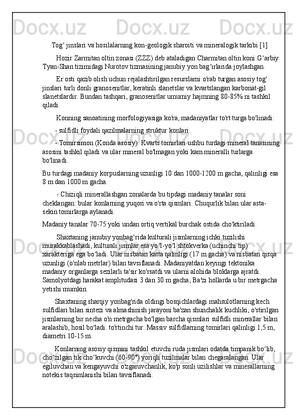      Tog  jinslari va hosilalarning kon-geologik sharoiti va mineralogik tarkibi [1]ʻ
        Hozir Zarmitan oltin zonasi (ZZZ) deb ataladigan Charmitan oltin koni G arbiy	
ʻ
Tyan-Shan tizimidagi Nurotov tizmasining janubiy yon bag irlarida joylashgan.	
ʻ
        Er osti qazib olish uchun rejalashtirilgan resurslarni o'rab turgan asosiy tog' 
jinslari turli donli granosenitlar, keratinli slanetslar va kvartslangan karbonat-gil 
slanetslardir. Bundan tashqari, granosenitlar umumiy hajmning 80-85% ni tashkil 
qiladi.
        Konning sanoatining morfologiyasiga ko'ra, madaniyatlar to'rt turga bo'linadi:
       - sulfidli foydali qazilmalarning struktur konlari.
       - Tomirsimon (Konda asosiy). Kvarts tomirlari ushbu turdagi mineral tanasining
asosini tashkil qiladi va ular mineral bo'lmagan yoki kam mineralli turlarga 
bo'linadi.
Bu turdagi madaniy korpuslarning uzunligi 10 dan 1000-1200 m gacha, qalinligi esa
8 m dan 1000 m gacha.
        - Chiziqli minerallashgan zonalarda bu tipdagi madaniy tanalar soni 
cheklangan: bular konlarning yuqori va o'rta qismlari. Chuqurlik bilan ular asta-
sekin tomirlarga aylanadi.
Madaniy tanalar 70-75 yoki undan ortiq vertikal burchak ostida cho'ktiriladi.
        Shaxtaning janubiy yonbag rida kulturali jismlarning ichki tuzilishi 	
ʻ
murakkablashadi, kulturali jismlar esa yo l-yo l shtokverka (uchinchi tip) 	
ʻ ʻ
xarakteriga ega bo ladi. Ular nisbatan katta qalinligi (17 m gacha) va nisbatan qisqa 	
ʻ
uzunligi (o'nlab metrlar) bilan tavsiflanadi. Madaniyatdan keyingi tektonika 
madaniy organlarga sezilarli ta'sir ko'rsatdi va ularni alohida bloklarga ajratdi. 
Samolyotdagi harakat amplitudasi 3 dan 30 m gacha; Ba'zi hollarda u bir metrgacha 
yetishi mumkin.
       Shaxtaning sharqiy yonbag'rida oldingi bosqichlardagi mahsulotlarning kech 
sulfidlari bilan sintezi va almashinish jarayoni ba'zan shunchalik kuchliki, o'stirilgan
jismlarning bir necha o'n metrgacha bo'lgan barcha qismlari sulfidli minerallar bilan 
aralashib, hosil bo'ladi. to'rtinchi tur. Massiv sulfidlarning tomirlari qalinligi 1,5 m, 
diametri 10-15 m.
       Konlarning asosiy qismini tashkil etuvchi ruda jismlari odatda timpanik bo lib, 	
ʻ
cho zilgan tik cho kuvchi (60-90°) yoriqli tuzilmalar bilan chegaralangan. Ular 	
ʻ ʻ
egiluvchan va kengayuvchi o'zgaruvchanlik, ko'p sonli uzilishlar va minerallarning 
notekis taqsimlanishi bilan tavsiflanadi. 