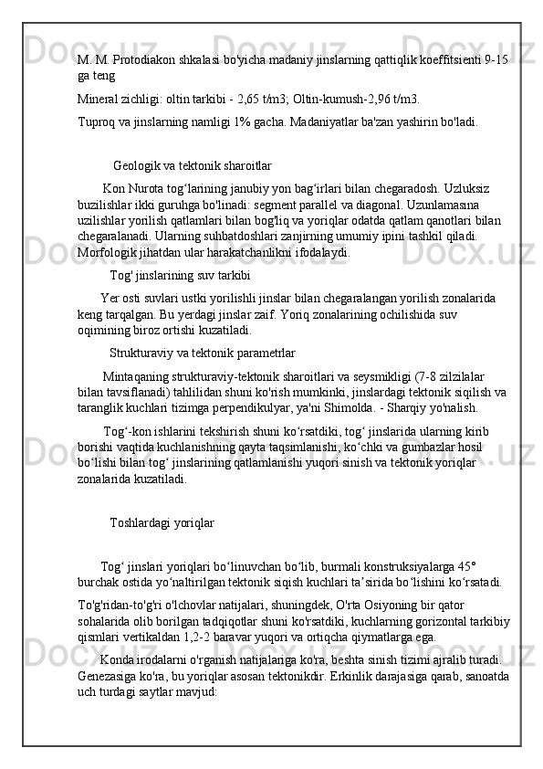 M. M. Protodiakon shkalasi bo'yicha madaniy jinslarning qattiqlik koeffitsienti 9-15
ga teng
Mineral zichligi: oltin tarkibi - 2,65 t/m3; Oltin-kumush-2,96 t/m3.
Tuproq va jinslarning namligi 1% gacha. Madaniyatlar ba'zan yashirin bo'ladi.
          
           Geologik va tektonik sharoitlar
        Kon Nurota tog larining janubiy yon bag irlari bilan chegaradosh. Uzluksiz ʻ ʻ
buzilishlar ikki guruhga bo'linadi: segment parallel va diagonal. Uzunlamasına 
uzilishlar yorilish qatlamlari bilan bog'liq va yoriqlar odatda qatlam qanotlari bilan 
chegaralanadi. Ularning suhbatdoshlari zanjirning umumiy ipini tashkil qiladi. 
Morfologik jihatdan ular harakatchanlikni ifodalaydi.
          Tog' jinslarining suv tarkibi
       Yer osti suvlari ustki yorilishli jinslar bilan chegaralangan yorilish zonalarida 
keng tarqalgan. Bu yerdagi jinslar zaif. Yoriq zonalarining ochilishida suv 
oqimining biroz ortishi kuzatiladi.
          Strukturaviy va tektonik parametrlar
        Mintaqaning strukturaviy-tektonik sharoitlari va seysmikligi (7-8 zilzilalar 
bilan tavsiflanadi) tahlilidan shuni ko'rish mumkinki, jinslardagi tektonik siqilish va 
taranglik kuchlari tizimga perpendikulyar, ya'ni Shimolda. - Sharqiy yo'nalish.
        Tog -kon ishlarini tekshirish shuni ko rsatdiki, tog  jinslarida ularning kirib 	
ʻ ʻ ʻ
borishi vaqtida kuchlanishning qayta taqsimlanishi, ko chki va gumbazlar hosil 	
ʻ
bo lishi bilan tog  jinslarining qatlamlanishi yuqori sinish va tektonik yoriqlar 	
ʻ ʻ
zonalarida kuzatiladi.
         
          Toshlardagi yoriqlar
 
       Tog  jinslari yoriqlari bo linuvchan bo lib, burmali konstruksiyalarga 45° 	
ʻ ʻ ʻ
burchak ostida yo naltirilgan tektonik siqish kuchlari ta sirida bo lishini ko rsatadi.	
ʻ ʼ ʻ ʻ
To'g'ridan-to'g'ri o'lchovlar natijalari, shuningdek, O'rta Osiyoning bir qator 
sohalarida olib borilgan tadqiqotlar shuni ko'rsatdiki, kuchlarning gorizontal tarkibiy
qismlari vertikaldan 1,2-2 baravar yuqori va ortiqcha qiymatlarga ega.
       Konda irodalarni o'rganish natijalariga ko'ra, beshta sinish tizimi ajralib turadi. 
Genezasiga ko'ra, bu yoriqlar asosan tektonikdir. Erkinlik darajasiga qarab, sanoatda
uch turdagi saytlar mavjud: 