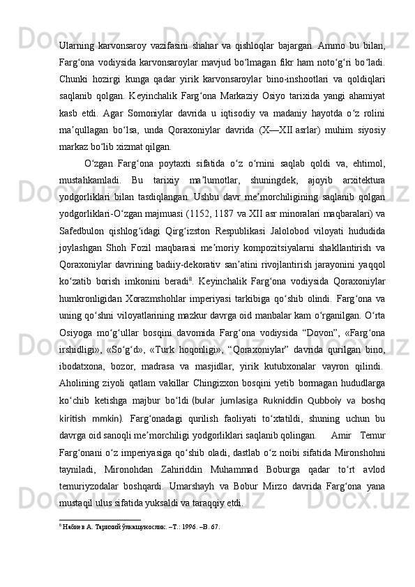 Ularning   karvonsaroy   vazifasini   shahar   va   qishloqlar   bajargan.   Ammo   bu   bilan,
Farg ona  vodiysida  karvonsaroylar   mavjud bo lmagan  fikr  ham   noto g ri   bo ladi.ʻ ʻ ʻ ʻ ʻ
Chunki   hozirgi   kunga   qadar   yirik   karvonsaroylar   bino-inshootlari   va   qoldiqlari
saqlanib   qolgan.   Keyinchalik   Farg ona   Markaziy   Osiyo   tarixida   yangi   ahamiyat	
ʻ
kasb   etdi.   Agar   Somoniylar   davrida   u   iqtisodiy   va   madaniy   hayotda   o z   rolini	
ʻ
ma qullagan   bo lsa,   unda   Qoraxoniylar   davrida   (X—XII	
ʼ ʻ   asrlar)   muhim   siyosiy
markaz bo lib xizmat qilgan.	
ʻ
O zgan   Farg ona   poytaxti   sifatida   o z   o rnini   saqlab   qoldi   va,   ehtimol,	
ʻ ʻ ʻ ʻ
mustahkamladi.   Bu   tarixiy   ma lumotlar,   shuningdek,   ajoyib   arxitektura	
ʼ
yodgorliklari   bilan   tasdiqlangan.   Ushbu   davr   me morchiligining   saqlanib   qolgan	
ʼ
yodgorliklari-O zgan majmuasi (1152, 1187 va XII	
ʻ   asr minoralari maqbaralari) va
Safedbulon   qishlog idagi   Qirg izston   Respublikasi   Jalolobod   viloyati   hududida	
ʻ ʻ
joylashgan   Shoh   Fozil   maqbarasi   me moriy   kompozitsiyalarni   shakllantirish   va	
ʼ
Qoraxoniylar   davrining   badiiy-dekorativ   san atini   rivojlantirish   jarayonini   yaqqol	
ʼ
ko zatib   borish   imkonini   beradi	
ʻ 8
.   Keyinchalik   Farg ona   vodiysida   Qoraxoniylar	ʻ
humkronligidan   Xorazmshohlar   imperiyasi   tarkibiga   qo shib   olindi.   Farg ona   va	
ʻ ʻ
uning qo shni viloyatlarining mazkur davrga oid manbalar kam o rganilgan. O rta	
ʻ ʻ ʻ
Osiyoga   mo g ullar   bosqini   davomida   Farg ona   vodiysida   “Dovon”,   «Farg ona	
ʻ ʻ ʻ ʻ
irshidligi»,   «So g d»,   «Turk   hoqonligi»,   “Qoraxoniylar”   davrida   qurilgan   bino,	
ʻ ʻ
ibodatxona,   bozor,   madrasa   va   masjidlar,   yirik   kutubxonalar   vayron   qilindi.  
Aholining   ziyoli   qatlam   vakillar   Chingizxon   bosqini   yetib   bormagan   hududlarga
ko chib   ketishga   majbur   bo ldi	
ʻ ʻ   (bular   jumlasiga   Rukniddin   Qubboiy   va   boshq
kiritish   mmkin) .   Farg onadagi   qurilish   faoliyati   to xtatildi,   shuning   uchun   bu	
ʻ ʻ
davrga oid sanoqli me morchiligi yodgorliklari saqlanib qolingan.  
ʼ Amir   Temur
Farg onani o z imperiyasiga qo shib oladi, dastlab o z noibi sifatida Mironshohni	
ʻ ʻ ʻ ʻ
tayniladi,   Mironohdan   Zahiriddin   Muhammad   Boburga   qadar   to rt   avlod	
ʻ
temuriyzodalar   boshqardi.   Umarshayh   va   Bobur   Mirzo   davrida   Farg ona   yana
ʻ
mustaqil ulus sifatida yuksaldi va taraqqiy etdi.
8
  Набиев А. Тарихий ўлкашунослик. –Т.: 1996 .  – B . 67.