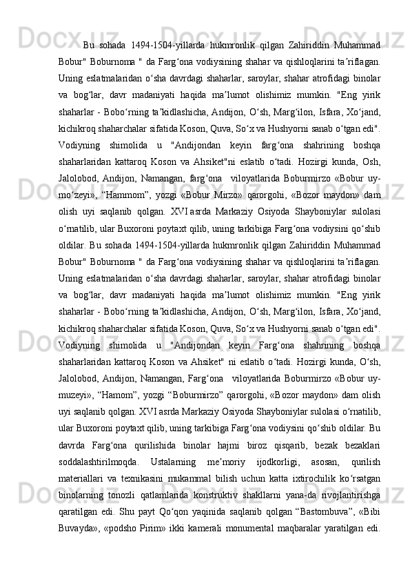 Bu   sohada   1494-1504-yillarda   hukmronlik   qilgan   Zahiriddin   Muhammad
Bobur" Boburnoma " da Farg ona vodiysining shahar va qishloqlarini ta riflagan.ʻ ʼ
Uning eslatmalaridan o sha davrdagi shaharlar, saroylar, shahar  atrofidagi binolar	
ʻ
va   bog lar,   davr   madaniyati   haqida   ma lumot   olishimiz   mumkin.   "Eng   yirik	
ʻ ʼ
shaharlar   -  Bobo rning  ta kidlashicha,  Andijon,  O sh,  Marg ilon,  Isfara,  Xo jand,	
ʻ ʼ ʻ ʻ ʻ
kichikroq shaharchalar sifatida Koson, Quva, So x va Hushyorni sanab o tgan edi".	
ʻ ʻ
Vodiyning   shimolida   u   "Andijondan   keyin   farg ona   shahrining   boshqa	
ʻ
shaharlaridan   kattaroq   Koson   va   Ahsiket"ni   eslatib   o tadi.   Hozirgi   kunda,   Osh,
ʻ
Jalolobod,   Andijon,   Namangan,   farg ona	
ʻ       viloyatlarida   Boburmirzo   «Bobur   uy-
mo zeyi»,   “Hammom”,   yozgi   «Bobur   Mirzo»   qarorgohi,   «Bozor   maydon»   dam	
ʻ
olish   uyi   saqlanib   qolgan.   XVI   asrda   Markaziy   Osiyoda   Shayboniylar   sulolasi
o rnatilib, ular Buxoroni poytaxt qilib, uning tarkibiga Farg ona vodiysini qo shib	
ʻ ʻ ʻ
oldilar.   Bu   sohada   1494-1504-yillarda   hukmronlik   qilgan   Zahiriddin   Muhammad
Bobur" Boburnoma " da Farg ona vodiysining shahar va qishloqlarini ta riflagan.	
ʻ ʼ
Uning eslatmalaridan o sha davrdagi shaharlar, saroylar, shahar  atrofidagi binolar	
ʻ
va   bog lar,   davr   madaniyati   haqida   ma lumot   olishimiz   mumkin.   "Eng   yirik	
ʻ ʼ
shaharlar   -  Bobo rning  ta kidlashicha,  Andijon,  O sh,  Marg ilon,  Isfara,  Xo jand,	
ʻ ʼ ʻ ʻ ʻ
kichikroq shaharchalar sifatida Koson, Quva, So x va Hushyorni sanab o tgan edi".	
ʻ ʻ
Vodiyning   shimolida   u   "Andijondan   keyin   Farg ona   shahrining   boshqa	
ʻ
shaharlaridan   kattaroq   Koson   va   Ahsiket"   ni   eslatib   o tadi.   Hozirgi   kunda,   O sh,
ʻ ʻ
Jalolobod,   Andijon,   Namangan,   Farg ona	
ʻ       viloyatlarida   Boburmirzo   «Bobur   uy-
muzeyi»,   “Hamom”,   yozgi   “Boburmirzo”   qarorgohi,   «Bozor   maydon»   dam   olish
uyi saqlanib qolgan. XVI asrda Markaziy Osiyoda Shayboniylar sulolasi o rnatilib,	
ʻ
ular Buxoroni poytaxt qilib, uning tarkibiga Farg ona vodiysini qo shib oldilar. Bu	
ʻ ʻ
davrda   Farg ona   qurilishida   binolar   hajmi   biroz   qisqarib,   bezak   bezaklari	
ʻ
soddalashtirilmoqda.   Ustalarning   me moriy   ijodkorligi,   asosan,   qurilish	
ʼ
materiallari   va   texnikasini   mukammal   bilish   uchun   katta   ixtirochilik   ko rsatgan	
ʻ
binolarning   tonozli   qatlamlarida   konstruktiv   shakllarni   yana-da   rivojlantirishga
qaratilgan   edi.   Shu   payt   Qo qon   yaqinida   saqlanib   qolgan   “Bastombuva”,   «Bibi	
ʻ
Buvayda»,   «podsho   Pirim»   ikki   kamerali   monumental   maqbaralar   yaratilgan   edi.