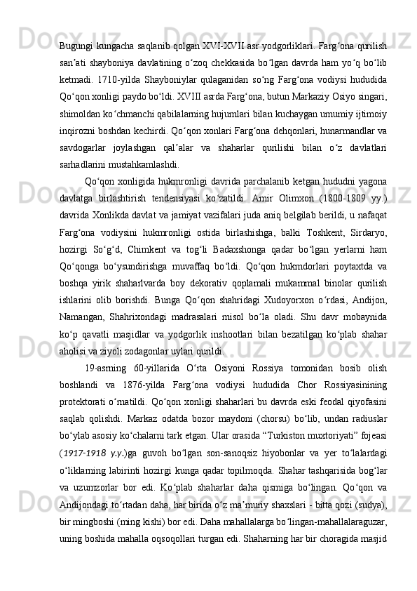 Bugungi kungacha saqlanib qolgan XVI-XVII asr yodgorliklari. Farg ona qurilishʻ
san ati   shayboniya   davlatining  o zoq   chekkasida   bo lgan  davrda   ham   yo q  bo lib	
ʼ ʻ ʻ ʻ ʻ
ketmadi.   1710-yilda   Shayboniylar   qulaganidan   so ng   Farg ona   vodiysi   hududida	
ʻ ʻ
Qo qon xonligi paydo bo ldi. XVIII asrda Farg ona, butun Markaziy Osiyo singari,	
ʻ ʻ ʻ
shimoldan ko chmanchi qabilalarning hujumlari bilan kuchaygan umumiy ijtimoiy	
ʻ
inqirozni boshdan kechirdi. Qo qon xonlari Farg ona dehqonlari, hunarmandlar va	
ʻ ʻ
savdogarlar   joylashgan   qal alar   va   shaharlar   qurilishi   bilan   o z   davlatlari	
ʼ ʻ
sarhadlarini mustahkamlashdi.
Qo qon   xonligida   hukmronligi   davrida   parchalanib   ketgan   hududni   yagona	
ʻ
davlatga   birlashtirish   tendensiyasi   ko zatildi.   Amir   Olimxon   (1800-1809   yy.)	
ʻ
davrida Xonlikda davlat va jamiyat vazifalari juda aniq belgilab berildi, u nafaqat
Farg ona   vodiysini   hukmronligi   ostida   birlashishga,   balki   Toshkent,   Sirdaryo,	
ʻ
hozirgi   So g d,   Chimkent   va   tog li   Badaxshonga   qadar   bo lgan   yerlarni   ham	
ʻ ʻ ʻ ʻ
Qo qonga   bo ysundirishga   muvaffaq   bo ldi.   Qo qon   hukmdorlari   poytaxtda   va	
ʻ ʻ ʻ ʻ
boshqa   yirik   shaharlvarda   boy   dekorativ   qoplamali   mukammal   binolar   qurilish
ishlarini   olib   borishdi.   Bunga   Qo qon   shahridagi   Xudoyorxon   o rdasi,   Andijon,	
ʻ ʻ
Namangan,   Shahrixondagi   madrasalari   misol   bo la   oladi.   Shu   davr   mobaynida	
ʻ
ko p   qavatli   masjidlar   va   yodgorlik   inshootlari   bilan   bezatilgan   ko plab   shahar	
ʻ ʻ
aholisi va ziyoli zodagonlar uylari qurildi.
19-asrning   60-yillarida   O rta   Osiyoni   Rossiya   tomonidan   bosib   olish	
ʻ
boshlandi   va   1876-yilda   Farg ona   vodiysi   hududida   Chor   Rossiyasinining
ʻ
protektorati o rnatildi. Qo qon xonligi  shaharlari  bu davrda eski  feodal qiyofasini	
ʻ ʻ
saqlab   qolishdi.   Markaz   odatda   bozor   maydoni   (chorsu)   bo lib,   undan   radiuslar	
ʻ
bo ylab asosiy ko chalarni tark etgan. Ular orasida “Turkiston muxtoriyati” fojeasi	
ʻ ʻ
( 1917-1918   y.y. )ga   guvoh   bo lgan   son-sanoqsiz   hiyobonlar   va   yer   to lalardagi	
ʻ ʻ
o liklarning labirinti hozirgi kunga qadar topilmoqda. Shahar  tashqarisida bog lar	
ʻ ʻ
va   uzumzorlar   bor   edi.   Ko plab   shaharlar   daha   qismiga   bo lingan.   Qo qon   va	
ʻ ʻ ʻ
Andijondagi to rtadan daha, har birida o z ma muriy shaxslari - bitta qozi (sudya),	
ʻ ʻ ʼ
bir mingboshi (ming kishi) bor edi. Daha mahallalarga bo lingan-mahallalaraguzar,	
ʻ
uning boshida mahalla oqsoqollari turgan edi. Shaharning har bir choragida masjid