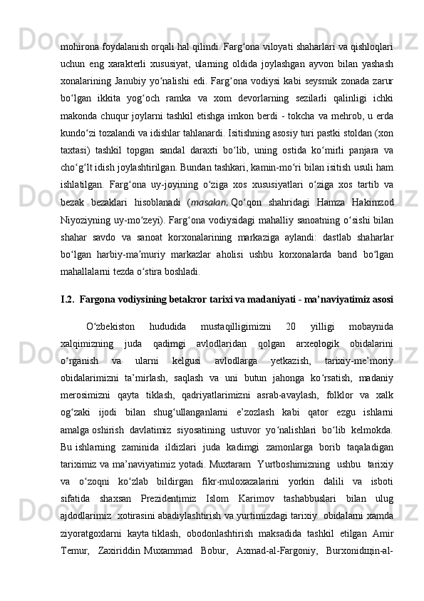 mohirona foydalanish orqali hal qilindi. Farg ona viloyati shaharlari va qishloqlariʻ
uchun   eng   xarakterli   xususiyat,   ularning   oldida   joylashgan   ayvon   bilan   yashash
xonalarining   Janubiy   yo nalishi   edi.   Farg ona   vodiysi   kabi   seysmik   zonada   zarur	
ʻ ʻ
bo lgan   ikkita   yog och   ramka   va   xom   devorlarning   sezilarli   qalinligi   ichki	
ʻ ʻ
makonda  chuqur   joylarni   tashkil   etishga  imkon berdi  -  tokcha  va  mehrob, u  erda
kundo zi tozalandi va idishlar tahlanardi. Isitishning asosiy turi pastki stoldan (xon	
ʻ
taxtasi)   tashkil   topgan   sandal   daraxti   bo lib,   uning   ostida   ko mirli   panjara   va	
ʻ ʻ
cho g lt idish joylashtirilgan. Bundan tashkari, kamin-mo ri bilan isitish usuli ham	
ʻ ʻ ʻ
ishlatilgan.   Farg ona   uy-joyining   o ziga   xos   xususiyatlari   o ziga   xos   tartib   va	
ʻ ʻ ʻ
bezak   bezaklari   hisoblanadi   ( masalan,   Qo qon   shahridagi   Hamza   Hakimzod	
ʻ
Niyoziyning uy-mo zeyi). Farg ona vodiysidagi  mahalliy sanoatning o sishi  bilan	
ʻ ʻ ʻ
shahar   savdo   va   sanoat   korxonalarining   markaziga   aylandi:   dastlab   shaharlar
bo lgan   harbiy-ma muriy   markazlar   aholisi   ushbu   korxonalarda   band   bo lgan	
ʻ ʼ ʻ
mahallalarni tezda o stira boshladi.	
ʻ
I.2.  Fargona vodiysining betakror tarixi va madaniyati - ma’naviyatimiz asosi
O zbekiston     hududida     mustaqilligimizni     20     yilligi     mobaynida	
ʻ
xalqimizning     juda     qadimgi     avlodlaridan     qolgan     arxeologik     obidalarini
o rganish     va     ularni     kelgusi     avlodlarga     yetkazish,     tarixiy-me’moriy	
ʻ
obidalarimizni   ta’mirlash,   saqlash   va   uni   butun   jahonga   ko rsatish,   madaniy	
ʻ
merosimizni    qayta   tiklash,   qadriyatlarimizni   asrab-avaylash,   folklor   va   xalk
og zaki     ijodi     bilan     shug ullanganlarni     e’zozlash     kabi     qator     ezgu     ishlarni	
ʻ ʻ
amalga oshirish  davlatimiz  siyosatining  ustuvor  yo nalishlari  bo lib  kelmokda.	
ʻ ʻ
Bu ishlarning   zaminida   ildizlari   juda   kadimgi   zamonlarga   borib   taqaladigan
tariximiz va ma’naviyatimiz yotadi. Muxtaram   Yurtboshimizning   ushbu   tarixiy
va     o zoqni     ko zlab     bildirgan     fikr-muloxazalarini     yorkin     dalili     va     isboti	
ʻ ʻ
sifatida     shaxsan     Prezidentimiz     Islom     Karimov     tashabbuslari     bilan     ulug
ajdodlarimiz   xotirasini abadiylashtirish va yurtimizdagi tarixiy   obidalarni xamda
ziyoratgoxlarni  kayta tiklash,  obodonlashtirish  maksadida  tashkil  etilgan  Amir
Temur,     Zaxiriddin   Muxammad     Bobur,     Axmad-al-Fargoniy,     Burxonidщin-al- 