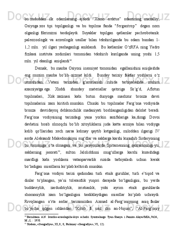 bu   xududdan     ilk     odamlarning     ajdodi     “Xomo     erektus”     odamining     maxalliy,
Osiyoga xos  tipi  topilganligi  va  bu  topilma  fanda   f e r gantrop   degan  nom“ ”
olganligi   fikrimizni     tasdiqlaydi.     Suyaklar     topilgan     qatlamlar     pacheobotanik.
paleozoologik  va  arxeologik  usullar  bilan  tekshirilganda  bu  odam  bundan  1-
1,2   mln.     yil   ilgari   yashaganligi   aniklandi.     Bu   katlamlar   O zRFA   ning   Yadro	
ʻ
fizikasi    instituta   xodimlari    tomonidan    tekshirib   kurilganda   uning   yoshi    1,5
mln.  yil ekanligi  aniqlandi 10
.  
Demak,     bu   manba   Osiyoni   insoniyat   tomonidan     egallanishini   aniqlashda
eng   muxim   manba   bo lib   xizmat   kildi.     Bunday   tarixiy   faktlar   yoshlarni   o z	
ʻ ʻ
utmishidan,     Vatani     tarixidan     g ururlanish     ruhida     tarbiyalashda     muhim	
ʻ
axamiyatga ega. Xuddi     shunday     materiallar     qatoriga     So g d,     Aflotun	
ʻ ʻ
topilmalari,     Xok   xazinasi     kabi     butun     dunyoga     mashxur     bronza     davri
topilmalarini  xam  kiritish mumkin.  Chunki  bu  topilmalar  Farg ona  vodiysida
ʻ
bronza     davridayoq   dehkonchilik   madaniyati   boshlanganligidan   dalolat   beradi.
Farg ona     vodiysining     tarixidagi     yana     yorkin     saxifalariga     ka,dimgi     Dovoi	
ʻ
davlatini  bosib  olmoqchi  bo lib  xitoyliklarni  juda  katta  armiya  bilan  vodiyga	
ʻ
kelib   qo llaridan   xech   narsa   kelmay   qaytib   ketganligi,   miloddan   ilgarigi   IV	
ʻ
asrda Aleksandr Makedonskiyni sug dlar va saklarga karshi kurashib Sirdaryoning	
ʻ
bu  tomoniga  o ta olmagani  va  bu  jarayonlarda  Spitamenning  qaxramonligi-yu,	
ʻ
saklarning     jasorati 11
,     sulton     Jaloliddinni     mug ullarga     karshi     kurashdagi	
ʻ
mardligi     kabi     yoshlarni     vatanparvarlik     ruxida     tarbiyalash     uchun     kerak
bo ladigan  misollarni ko plab keltirish mumkin.	
ʻ ʻ
Farg ona  vodiysi  tarixi   qadimdan  turli  etnik  guruhlar,   turli  e’tiqod   va	
ʻ
dinlar    to plangan,    ya’ni     tolerantlik    yuqori     darajada    bo lganligini,    bu    yerda
ʻ ʻ
buddaviylik,     zardushtiylik,     xristianlik,     yoki     ayrim     etnik     guruhlarda
shomoniylik   xam   bo lganligini   tasdiklaydigan   misollar   ko plab   uchraydi.	
ʻ ʻ
Rivojlangan     o rta     asrlar     tariximizdan     Axmad     al-Farg oniyning     aniq   fanlar	
ʻ ʻ
bo yicha     qilgan     ishlaridan     “Kitob     fi     usul     ilm     an-Nujum”,     “Al-Farg oniy	
ʻ ʻ
10
  Bernshtam  A.N.  Istoriko-arxeologicheskiye  ocherki  Syentralnogo  Tyan-Shanya  i  Pamiro-Alaya//MIA, №26, 
M.,-L.:  1950.
11
  Strabon, «Geografiya», XI, 8,  8; Ptolemey «Geografiya», VI,  12). 