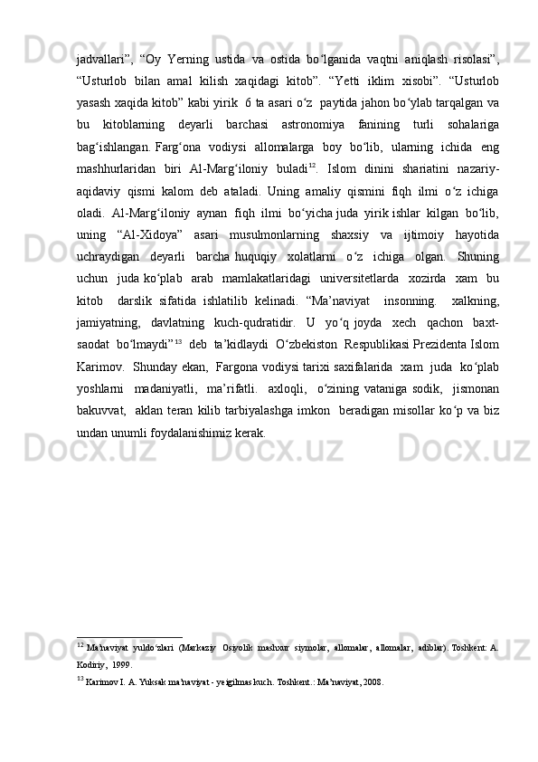 jadvallari”,  “Oy  Yerning  ustida  va  ostida  bo lganida  vaqtni  aniqlash  risolasi”,ʻ
“Usturlob   bilan   amal  kilish  xaqidagi   kitob”.   “Yetti   iklim  xisobi”.   “Usturlob
yasash xaqida kitob” kabi yirik   6 ta asari o z   paytida jahon bo ylab tarqalgan va	
ʻ ʻ
bu   kitoblarning   deyarli   barchasi   astronomiya   fanining   turli   sohalariga
bag ishlangan. Farg ona   vodiysi   allomalarga   boy   bo lib,   ularning   ichida   eng	
ʻ ʻ ʻ
mashhurlaridan   biri   Al-Marg iloniy   buladi	
ʻ 12
.   Islom   dinini   shariatini   nazariy-
aqidaviy  qismi  kalom  deb  ataladi.  Uning  amaliy  qismini  fiqh  ilmi  o z  ichiga	
ʻ
oladi.  Al-Marg iloniy  aynan  fiqh  ilmi  bo yicha juda  yirik ishlar  kilgan  bo lib,	
ʻ ʻ ʻ
uning     “Al-Xidoya”     asari     musulmonlarning     shaxsiy     va     ijtimoiy     hayotida
uchraydigan     deyarli     barcha   huquqiy     xolatlarni     o z     ichiga     olgan.     Shuning	
ʻ
uchun     juda   ko plab     arab     mamlakatlaridagi     universitetlarda     xozirda     xam     bu	
ʻ
kitob     darslik   sifatida   ishlatilib   kelinadi.   “Ma’naviyat     insonning.     xalkning,
jamiyatning,     davlatning     kuch-qudratidir.     U     yo q   joyda     xech     qachon     baxt-	
ʻ
saodat  bo lmaydi”	
ʻ 13
  deb  ta’kidlaydi  O zbekiston  Respublikasi Prezidenta Islom	ʻ
Karimov.   Shunday ekan,   Fargona vodiysi tarixi saxifalarida   xam   juda   ko plab	
ʻ
yoshlarni     madaniyatli,     ma’rifatli.     axloqli,     o zining   vataniga   sodik,     jismonan	
ʻ
bakuvvat,     aklan   teran   kilib   tarbiyalashga   imkon     beradigan   misollar   ko p   va   biz	
ʻ
undan unumli foydalanishimiz kerak.
12
  Ma’naviyat   yuldo zlari   (Markaziy  Osiyolik   mashxur   siymolar,   allomalar,  allomalar,  adiblar). Toshkent: A.	
ʻ
Kodiriy,  1999.
13
  Karimov I. A. Yuksak ma’naviyat - yeigilmas kuch. Toshkent .:  Ma ’ naviyat , 2008. 