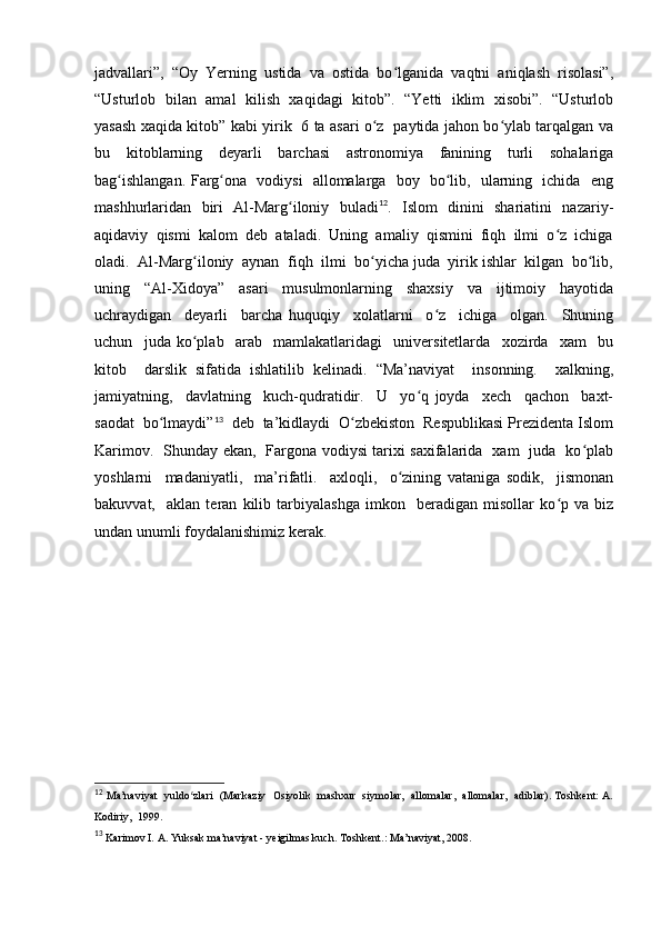 jadvallari”,  “Oy  Yerning  ustida  va  ostida  bo lganida  vaqtni  aniqlash  risolasi”,ʻ
“Usturlob   bilan   amal  kilish  xaqidagi   kitob”.   “Yetti   iklim  xisobi”.   “Usturlob
yasash xaqida kitob” kabi yirik   6 ta asari o z   paytida jahon bo ylab tarqalgan va	
ʻ ʻ
bu   kitoblarning   deyarli   barchasi   astronomiya   fanining   turli   sohalariga
bag ishlangan. Farg ona   vodiysi   allomalarga   boy   bo lib,   ularning   ichida   eng	
ʻ ʻ ʻ
mashhurlaridan   biri   Al-Marg iloniy   buladi	
ʻ 12
.   Islom   dinini   shariatini   nazariy-
aqidaviy  qismi  kalom  deb  ataladi.  Uning  amaliy  qismini  fiqh  ilmi  o z  ichiga	
ʻ
oladi.  Al-Marg iloniy  aynan  fiqh  ilmi  bo yicha juda  yirik ishlar  kilgan  bo lib,	
ʻ ʻ ʻ
uning     “Al-Xidoya”     asari     musulmonlarning     shaxsiy     va     ijtimoiy     hayotida
uchraydigan     deyarli     barcha   huquqiy     xolatlarni     o z     ichiga     olgan.     Shuning	
ʻ
uchun     juda   ko plab     arab     mamlakatlaridagi     universitetlarda     xozirda     xam     bu	
ʻ
kitob     darslik   sifatida   ishlatilib   kelinadi.   “Ma’naviyat     insonning.     xalkning,
jamiyatning,     davlatning     kuch-qudratidir.     U     yo q   joyda     xech     qachon     baxt-	
ʻ
saodat  bo lmaydi”	
ʻ 13
  deb  ta’kidlaydi  O zbekiston  Respublikasi Prezidenta Islom	ʻ
Karimov.   Shunday ekan,   Fargona vodiysi tarixi saxifalarida   xam   juda   ko plab	
ʻ
yoshlarni     madaniyatli,     ma’rifatli.     axloqli,     o zining   vataniga   sodik,     jismonan	
ʻ
bakuvvat,     aklan   teran   kilib   tarbiyalashga   imkon     beradigan   misollar   ko p   va   biz	
ʻ
undan unumli foydalanishimiz kerak.
12
  Ma’naviyat   yuldo zlari   (Markaziy  Osiyolik   mashxur   siymolar,   allomalar,  allomalar,  adiblar). Toshkent: A.	
ʻ
Kodiriy,  1999.
13
  Karimov I. A. Yuksak ma’naviyat - yeigilmas kuch. Toshkent .:  Ma ’ naviyat , 2008.
