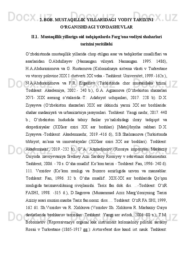 2. BOB. MUSTAQILLIK YILLARIDAGI  VODIY TARIXINI
O RGANISHDAGI YONDASHUVLARʻ
II.1.  Mustaqillik yillariga oid tadqiqotlarda Farg ona vodiysi shaharlari	
ʻ
tarixini yoritilishi
O zbekistonda mustaqillik yillarida chop etilgan asar  va tadqikotlar mualliflari va	
ʻ
asarlaridan   O.Abdullayev   (Namangan   viloyati.   Namangan.   1995.   1486),
Η.A.Abduraximova   va   G.   Rustamova   (Kolonialnaya   sistema   vlasti   v   Turkestane
vo vtoroy polovine XIX І chetverti XX veka.- Tashkent: Universitet, 1999.-162s.),
N.A.Abduraximova   va   F.R.   Ergashev   (Turkistonda   chor   mustamlaka   tizimi.
Toshkent:   Akademiya,   2002.-   240   b.),   G.A.   Agzamova   (O zbekiston   shaxarlari	
ʻ
XVI-   XIX   asrning   o rtalarida.-T.:   Adabiyot   uchqunlari,   2017.   228   b).   D.X.	
ʻ
Ziyayeva   (O zbekiston   shaxarlari   XІX   asr   ikkinchi   yarmi   XX   asr   boshlarida:	
ʻ
shahar madaniyati va urbanizatsiya jarayonlari. Toshkent: Yangi nashr, 2017. 440
b.;   O zbekiston   hududida   tabiiy   fanlar   yo nalishidagi   ilmiy   tadqiqot   va	
ʻ ʻ
ekspedisiyalar   (XІXasr   oxiri   XX   asr   boshlari)   [Matn]/loyiha   rahbari   D.X.
Ziyayeva.-Toshkent:   Akademnashr,   2019.-416   6),   S.B.Shalmanova   (Turkistonda
tibbiyot;   an’ana   va   innovatsiyalar   (XІXasr   oxiri   XX   asr   boshlari).   Toshkent:
Akademnasır,   2019.-232   b),   G .A.   Axmadjonov   (Rossiya   imperiyasi   Markaziy	
ʻ
Osiyoda. zavoyevaniya Sredney Azii Sarskoy Rossiyey  v sekretnыx dokumentax.
Tashkent, 2006. - 70 s. O sha muallif. Ko kon tarixi - Toshkent: Fan, 1996- 240 6).	
ʻ ʻ
111.   Voxidov   (Ko kon   xonligi   va   Buxoro   amirligida   unvon   va   mansablar.	
ʻ
Toshkent:   Fan,   1996.   32   b.   O sha   muallif..   XІX-XX   asr   boshlarida   Qo qon	
ʻ ʻ
xonligida   tarixnavislikning   rivojlanishi.   Tarix   fan   dok.   dis.   ...-Toshkent:   O zR	
ʻ
FASHI,   1998.   -315   6.),   D.Sagirova   (Muxammad   Aziz   Marg iloniyning   Tarixi	
ʻ
Aziziy asari muxim manba Tarix fan nomz. diss..... Toshkent: O zR FA SHI, 1999,
ʻ
162   61.   Sh.Voxidov   va   R.   Xolikova   (Voxidov   Sh.   Xolikova   R.   Markaziy   Osiyo
davlatlarida   boshkaruv   tarixidan.   Toshkent:   Yangi   asr   avlodi,   2006.-80   s.),   T.M.
Bobomatov   (Repressivnыye   organы   kak   instrument   kolonialnoy   politiki   sarskoy
Rossii   v   Turkestane   (1865-1917   gg.):   Avtoreferat   dise   kand.   ist.   nauk.   Tashkent: 