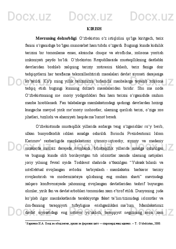 KIRISH
Mavzuning   dolzarbligi .   O zbekiston   o z   istiqlolini   qo lga   kiritgach,   tarixʻ ʻ ʻ
fanini o rganishga bo lgan munosabat ham tubdn o zgardi. Bugungi kunda kishilik	
ʻ ʻ ʻ
tarixini   bir   tomonlama   emas,   aksincha   chuqur   va   atroflicha,   xolisona   yoritish
imkoniyati   paydo   bo ldi.   O zbekiston   Respublkasida   mustaqillikning   dastlabki	
ʻ ʻ
davrlaridan   boshlab   xalqning   tarixiy   xotirasini   tiklash,   tarix   faniga   doir
tadqiqotlarni   har   taraflama   takomillashtirish   masalalari   davlat   siyosati   darajasiga
ko tarildi.   Ko p   ming   yillik   tariximizni   birlamchi   manbalarga   tayanib   xolisona	
ʻ ʻ
tadqiq   etish   bugungi   kunning   dolzarb   masalalaridan   biridir.   Shu   ma noda	
O zbekistonning   me moriy   yodgorliklari   fani   ham   tarixni   o rganishda   muhim	
ʻ ʻ	
manba   hisoblanadi.   Fan   talabalarga   mamlakatimdagi   qadimgi   davrlardan   hozirgi
kungacha   mavjud   yirik   me’moriy   inshootlar,   ularning   qurilish   tarixi,   o ziga   xos	
ʻ
jihatlari, tuzilishi va ahamiyati haqida ma’lumot beradi.
O zbekistonda  mustaqillik  yillarida  asrlarga  teng  o zgarishlar  ro y  berib,	
ʻ ʻ ʻ
ulkan     bunyodkorlik     ishlari     amalga     oshirildi.     Birinchi     Prezidentimiz     Islom
Karimov 1
    raxbarligida     mamlakatimiz     ijtimoiy-iqtisodiy,     siyosiy     va     madaniy
soxalarda   mislsiz   darajada   rivojlandi.   Mustaqillik   yillarida   amalga   oshirilgan
va   bugungi   kunda  olib   borilayotgan   tub  isloxotlar  xamda   ularning  natijalari
joriy   yilning   fevral   oyida   Toshkent   shahrida   o tkazilgan   “Yuksak bilimli   va	
ʻ
intellektual   rivojlangan     avlodni     tarbiyalash   -   mamlakatni     barkaror     tarixiy
rivojlantirish     va     modernizatsiya     qilishning     eng     muhim     sharti”     mavzudagi
xalqaro   konferensiyada   jahonning   rivojlangan   davlatlaridan   tashrif    buyurgan
olimlar, yirik fan va davlat arboblari tomonidan xam e’tirof etildi. Dunyoning  juda
ko plab  ilgor  mamlakatlarida  tarakkiyotga  fakat  ta’lim tizimidagi  isloxotlar  va	
ʻ
ilm-fanning     taraqqiyoti     tufayligina     erishganliklari   ma’lum.     Mamlakatimiz
davlat     siyosatidagi     eng     ustuvor     yo nalish,     taraqqiyot     negizining    asosi     xam	
ʻ
1
  Каримов И.А. Озод ва обод ватан, эркин ва фаровон ҳаёт — пировард мақсадимиз. – Т.: O zbekiston, 2000.	
ʻ