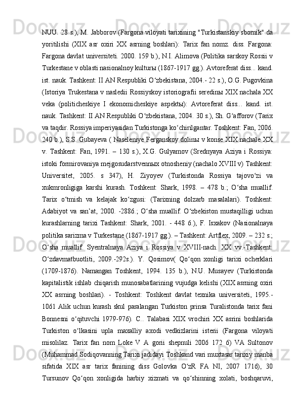 NUU. 28 s.), M. Jabborov (Fargona viloyati tarixining "Turkistanskiy sbornik" da
yoritilishi   (XІX   asr   oxiri   XX   asrning   boshlari):   Tarix   fan   nomz.   diss.   Fargona:
Fargona davlat universiteti. 2000. 159 b.), N.I. Alimova (Politika sarskoy Rossii v
Turkestane v oblasti nasionalnoy kulturы (1867-1917 gg.). Avtoreferat diss... kand.
ist. nauk. Tashkent: II AN Respubliki O zbekistana, 2004.- 22 s.), O.G. Pugovkinaʻ
(Istoriya Trukestana v nasledii Rossiyskoy istoriografii seredinы XIX nachala XX
veka   (politicheskiye   I   ekonomicheskiye   aspektы):   Avtoreferat   diss...   kand.   ist.
nauk. Tashkent: II AN Respubliki O zbekistana, 2004. 30 s.), Sh. G afforov (Tarix	
ʻ ʻ
va taqdir. Rossiya imperiyasidan Turkistonga ko chirilgantar. Toshkent: Fan, 2006.	
ʻ
240 b.), S.S. Gubayeva ( Naseleniye Ferganskoy dolinы v konse XIX nachale XX
v.   Tashkent:   Fan,   1991.   –   130   s.),   X.G.   Gulyamov   (Srednyaya   Aziya   i   Rossiya:
istoki formirovaniya mejgosudarstvennыx otnosheniy (nachalo XVIII v) Tashkent:
Universitet,   2005.   s   347),   H.   Ziyoyev   (Turkistonda   Rossiya   tajovo zi   va	
ʻ
xukmronligiga   karshi   kurash.   Toshkent:   Shark,   1998.   –   478   b.;   O sha   muallif.	
ʻ
Tarix   o tmish   va   kelajak   ko zgusi:   (Tarixning   dolzarb   masalalari).   Toshkent:	
ʻ ʻ
Adabiyot   va   san’at,   2000.   -2886.;   O sha   muallif.   O zbekiston   mustaqilligi   uchun	
ʻ ʻ
kurashlarning   tarixi   Tashkent:   Shark,   2001.   -   448   6.),   F.   Isxakov   (Nasionalnaya
politika sarizma v Turkestane (1867-1917 gg.). – Tashkent: Artflex, 2009. – 232 s.;
O sha   muallif.   Syentralnaya   Aziya   i   Rossiya   v   XVIII-nach.   XX   vv.-Tashkent:	
ʻ
O zdavmatbuotliti,   2009.-292s.).   Y.   Qosimov(   Qo qon   xonligi   tarixi   ocherklari
ʻ ʻ
(1709-1876).   Namangan   Toshkent,   1994.   135   b.),   N.U.   Musayev   (Turkistonda
kapitalistik ishlab chiqarish munosabatlarining vujudga kelishi (XIX asrning oxiri
XX   asrning   boshlari).   -   Toshkent:   Toshkent   davlat   texnika   universiteti,   1995.-
1061   Alik   uchun   kurash   skul   paralangan   Turkiston   prinsa   Turalistonda   tarix   fani
Bonnesni   o qituvchi   1979-976).   C..   Talabasi   XIX   vrochiri   XX   asrini   boshlarida	
ʻ
Turkiston   o lkasini   upla   maxalliy   axodi   vedkizlarini   isterii   (Fargona   viloyati
ʻ
misolilaz.   Tarix   fan   nom   Loke   V   A   gorii   shepnuli   2006   172   6)   VA   Sultonov
(Muhammad Sodiqovanning Tarixi jadidayi Toshkand vari muxtasar tarixiy manba
sifatida   XІX   asr   tarix   fanining   diss   Golovka   O zR   FA   NI,   2007   1716),   30	
ʻ
Tursunov   Qo qon   xonligida   harbiy   xizmati   va   qo shinning   xolati,   boshqaruvi,	
ʻ ʻ 