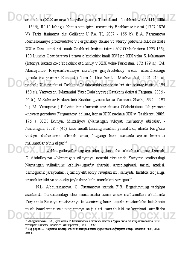 an’analari (X1X asrniya 760 yillarigacha): Tarix fanid - Toshkent U FA 111, 2006
-  1546),  III  10  Maogul   Kunin xonliginii  maxmuriy Boshkaruv   tizimi   (1707-1876
V)   Tarix   faninoma   dis   Golikent   U   FA   TI,   2007   -   155   b).   B.A.   Farmanova
Remeslennoye proizvodstvo v Ferganskoy doline vo vtoroy polovine XІX nachale
XX   v   Diss.   kand.   ist.   nauk   Gashkent   Institut   istorii   AN   O zbekistana   1995-155),ʻ
100 Luneks Gosudarstvo i pravo o zbekskix kanli XVI po XIX veka S. Maluanov	
ʻ
(Istoriya   kazaxsko-o zbekskix   otolneniy   v   XІX   veka-Turkestan.   172   179   s.),   IM.	
ʻ
Mamajonov   Preyemstvennoye   razvitiye   grajstroitelnoy   sredы   istoricheskogo
goroda   (na   primere   Kokanda)   Tom   1.   Diss   kand   -   Moskva   Ast,   2001   214   c),
nachalo X Arxitekturi Tashkent Tashkentskiy arxitekto rni stroitelnыy institut. 194	
ʻ
150 s.). Yaxyoxon (Muxamial Yaxe Dalabiyev) (Katakom detirasi Fargona, 2006 -
64 6.), M Zokirov Firdavs beli Rishton gumani tarixi Toshkent Shark, 1996. – 192
b.).   M.   Yusupova   (   Polveka   transformasii   arxitekturы   O zbekistana.   Na   primere	
ʻ
«novыx gorodov» Ferganskoy dolinы, konsa XІX nachala XX v. Tashkent, 2005.
176   s.   KOI   Ikutiya,   Mirzaliyev   (Namangan   viloyati   me’moriy   obidalari   -
Namangan,   2008   -   (46)   kabi   mualliflarning   asarlari   yaratildiki,   ularda   Farg ona	
ʻ
vodiysi   shaharlarini   o tmish   tarixi,   bugungi   kuni   xususida   ayrim   kimmatli	
ʻ
malumotlar o rin olgan	
ʻ 14
.
Ushbu galkiyatlarning ayrimlariga kiskacha to xtalib o tamiz. Demak,	
ʻ ʻ
O   Abdullayeva   «Namangan   viloyatiya   nemski   risolasida   Fariyena   vodiysidagi
Namangan   vilkalinine   kabliiy-jugrafiy   sharoiti,   arxeologiyasi,   tarixi,   axolisi,
demografik   jarayonlari,   ijtimoiy-iktisodiy   rivojlanishi,   samyati,   kishlok   xo jaligi,	
ʻ
tarmok tarkibi va xududiy joylashuvi kabi masalalari yoritgan 15
.
N.L.   Abduraximova,   G.   Rustamova   xamda   F.R.   Ergashevning   tadqiqot
asarlarida   Turkistonidagi   chor   mustamlaka   tizimi   arxiv   ma’lumotlari   o rtalarida	
ʻ
Turjistnila  Rossiya   mustvizniya  to zumining  karor   topishi  mustamlaka   kutulinnix	
ʻ
musliliyamleninsi  va   unine   umeya  na  jilalari,  musishilaki  ma’muriyati    atroflicha
14
 Абдурахимова Н.А., Рустамова Г. Колониальная система власти в Туркестане во второй половине ХІХ 1 
четверти ХХ века. Ташкент. Университет, 1999. - 162 с. 
15
  Ғаффоров Ш. Тарих ва тақдир: Россия империясидан Туркистонга кўчирилганлар. Тошкент: Фан, 2006. - 
240 6.