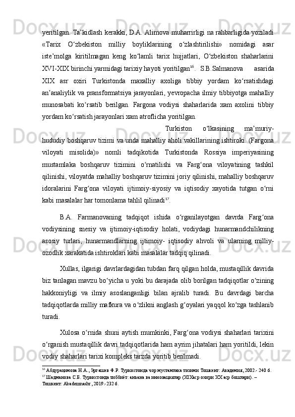 yeritilgan. Ta’kidlash kerakki, D.A. Alimova muharrirligi na rahbarligida yoziladi
«Tarix   O zbekiston   milliy   boyliklarining   o zlashtirilishi»   nomidagi   asarʻ ʻ
iste’molga   kiritilmagan   keng   ko lamli   tarix   hujjatlari,   O zbekiston   shaharlarini	
ʻ ʻ
XVI-XIX birinchi yarmidagi tarixiy hayoti yoritilgan 16
. S.B.Salmanova   asarida
XIX   asr   oxiri   Turkistonda   maxalliy   axoliga   tibbiy   yordam   ko rsatishdagi	
ʻ
an’analiylik va pransformatsiya jarayonlari, yevropacha ilmiy tibbiyotga mahalliy
munosabati   ko rsatib   berilgan.   Fargona   vodiysi   shaharlarida   xam   axolini   tibbiy	
ʻ
yordam ko rsatish jarayonlari xam atroflicha yoritilgan.  	
ʻ
Turkiston   o lkasining   ma’muriy-	
ʻ
hududiy boshqaruv tizimi va unda mahalliy aholi vakillarining ishtiroki. (Fargona
viloyati   misolida)»   nomli   tadqikotida   Turkistonda   Rossiya   imperiyasining
mustamlaka   boshqaruv   tizimini   o rnatilishi   va   Farg ona   viloyatining   tashkil	
ʻ ʻ
qilinishi, viloyatda mahalliy boshqaruv tizimini joriy qilinishi, mahalliy boshqaruv
idoralarini   Farg ona   viloyati   ijtimoiy-siyosiy   va   iqtisodiy   xayotida   tutgan   o rni	
ʻ ʻ
kabi masalalar har tomonlama tahlil qilinadi 17
.
B.A.   Farmanovaning   tadqiqot   ishida   o rganilayotgan   davrda   Farg ona	
ʻ ʻ
vodiysining   snesiy   va   ijtimoiy-iqtisodiy   holati,   vodiydagi   hunarmandchilikning
asosiy   turlari,   hunarmandlarning   ijtimoiy-   iqtisodiy   ahvoli   va   ularning   milliy-
ozodlik xarakatida ishtiroklari kabi masalalar tadqiq qilinadi.
Xullas, ilgarigi davrlardagidan tubdan farq qilgan holda, mustaqillik davrida
biz tanlagan mavzu bo yicha u yoki bu darajada olib borilgan tadqiqotlar o zining	
ʻ ʻ
hakkoniyligi   va   ilmiy   asoslanganligi   bilan   ajralib   turadi.   Bu   davrdagi   barcha
tadqiqotlarda milliy mafkura va o zlikni anglash g oyalari yaqqol ko zga tashlanib	
ʻ ʻ ʻ
turadi.
Xulosa  o rnida  shuni  aytish   mumkinki,  Farg ona   vodiysi   shaharlari   tarixini	
ʻ ʻ
o rganish mustaqillik davri tadqiqotlarida ham ayrim jihatalari ham yoritildi, lekin	
ʻ
vodiy shaharlari tarixi kompleks tarzda yoritib berilmadi.
16
  Абдураҳимова Н.А., Эргашев Ф.Р. Туркистонда чор мустамлака тизими Тошкент: Академия, 2002.- 240 6.
17
  Шадманова С.Б. Туркистонда тиббиёт: анъана ва инновациялар (ХІХаср охири ХХ аср бошлари). – 
Тошкент: Akademnashr, 2019.-232 6. 