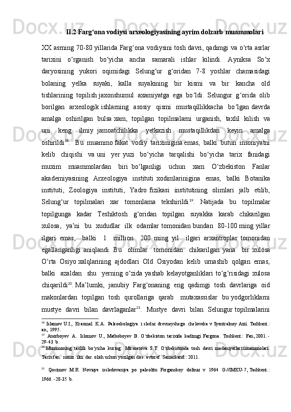 II.2 Farg ona vodiysi arxeologiyasining ayrim dolzarb muammolariʻ
XX asrning 70-80 yillarida Farg ona vodiysini tosh davri, qadimgi va o rta asrlar	
ʻ ʻ
tarixini     o rganish     bo yicha     ancha     samarali     ishlar     kilindi.     Ayniksa     So x	
ʻ ʻ ʻ
daryosining     yukori     oqimidagi     Selung ur     g oridan     7-8     yoshlar     chamasidagi	
ʻ ʻ
bolaning     yelka     suyaki,     kalla     suyakining     bir     kismi     va     bir     kancha     old
tishlarining  topilish jaxonshumul  axamiyatga  ega  bo ldi.  Selungur  g orida  olib	
ʻ ʻ
borilgan     arxeologik   ishlarning     asosiy     qismi     mustaqillikkacha     bo lgan   davrda	
ʻ
amalga   oshirilgan   bulsa xam,   topilgan   topilmalarni   urganish,   taxlil   kilish   va
uni     keng     ilmiy   jamoatchilikka     yetkazish     mustaqillikdan     keyin     amalga
oshirildi 18
.   Bu  muammo fakat  vodiy  tarixinigina emas,  balki  butun  insoniyatni
kelib     chiqishi     va   uni     yer   yuzi     bo yicha     tarqalishi     bo yicha     tarix     fanidagi	
ʻ ʻ
muxim     muammolardan     biri   bo lganligi     uchun     xam     O zbekiston     Fanlar	
ʻ ʻ
akademiyasining     Arxeologiya     instituti   xodimlarinigina     emas,     balki     Botanika
instituti,    Zoologiya     instituti,     Yadro   fizikasi     institutining    olimlari     jalb     etilib,
Selung ur     topilmalari     xar     tomonlama     tekshirildi	
ʻ 19
.     Natijada     bu     topilmalar
topilgunga     kadar     Teshiktosh     g oridan     topilgan     suyakka     karab     chikarilgan	
ʻ
xulosa,   ya’ni   bu   xududlar   ilk   odamlar tomonidan bundan   80-100 ming yillar
ilgari   emas,     balki     1     million     200   ming   yil     ilgari   arxantroplar   tomonidan
egallanganligi   aniqlandi.   Bu     olimlar     tomonidan     chikarilgan   yana     bir   xulosa
O rta  Osiyo xalqlarining  ajdodlari  Old  Osiyodan  kelib  urnashib  qolgan  emas,	
ʻ
balki     azaldan     shu     yerning   o zida   yashab   kelayotganliklari   to g risidagi   xulosa	
ʻ ʻ ʻ
chiqarildi 20
. Ma’lumki,  janubiy  Farg onaning  eng  qadimgi  tosh  davrlariga  oid	
ʻ
makonlardan   topilgan   tosh   qurollariga   qarab     mutaxassislar   bu yodgorliklarni
mustye   davri   bilan   davrlaganlar 21
.   Mustye   davri   bilan   Selungur topilmalarini
18
  Islamov U.I.,  Kraxmal   K.A.  Paleoekologiya   i sled ы    drevneyshego  cheloveka v Syentralnoy Azii. Tashkent.:
an,  1995.
19
   Anorboyev  A..  Islomov  U.,  Matboboyev  B.  O zbekiston  tarixida  kadimgi  Fargona.  Toshkent.:  Fan, 2001. -
ʻ
29-43  b.
20
  Mummoning  taxlili  bo yicha  kuring:  Mirsoatova  S.T.  O zbekistonda  tosh  davri  madaniyatlari muammolari.	
ʻ ʻ
Tarix fan.  nomz. ilm. dar. olish uchun yozilgan diss. avtoref. Samarkand.: 2011.
21
    Qosimov   M.R.   Novыye   issledovaniya   po   paleolitu   Ferganskoy   dolinы   v   1964   G.//IMKU-7, Tashkent.:
1966. -28-35  b. 