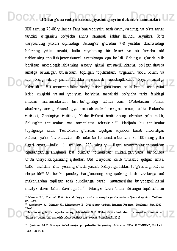 II.2 Farg ona vodiysi arxeologiyasining ayrim dolzarb muammolariʻ
XX asrning 70-80 yillarida Farg ona vodiysini tosh davri, qadimgi va o rta asrlar	
ʻ ʻ
tarixini     o rganish     bo yicha     ancha     samarali     ishlar     kilindi.     Ayniksa     So x	
ʻ ʻ ʻ
daryosining     yukori     oqimidagi     Selung ur     g oridan     7-8     yoshlar     chamasidagi	
ʻ ʻ
bolaning     yelka     suyaki,     kalla     suyakining     bir     kismi     va     bir     kancha     old
tishlarining  topilish jaxonshumul  axamiyatga  ega  bo ldi.  Selungur  g orida  olib	
ʻ ʻ
borilgan     arxeologik   ishlarning     asosiy     qismi     mustaqillikkacha     bo lgan   davrda	
ʻ
amalga   oshirilgan   bulsa xam,   topilgan   topilmalarni   urganish,   taxlil   kilish   va
uni     keng     ilmiy   jamoatchilikka     yetkazish     mustaqillikdan     keyin     amalga
oshirildi 18
.   Bu  muammo fakat  vodiy  tarixinigina emas,  balki  butun  insoniyatni
kelib     chiqishi     va   uni     yer   yuzi     bo yicha     tarqalishi     bo yicha     tarix     fanidagi	
ʻ ʻ
muxim     muammolardan     biri   bo lganligi     uchun     xam     O zbekiston     Fanlar	
ʻ ʻ
akademiyasining     Arxeologiya     instituti   xodimlarinigina     emas,     balki     Botanika
instituti,    Zoologiya     instituti,     Yadro   fizikasi     institutining    olimlari     jalb     etilib,
Selung ur     topilmalari     xar     tomonlama     tekshirildi	
ʻ 19
.     Natijada     bu     topilmalar
topilgunga     kadar     Teshiktosh     g oridan     topilgan     suyakka     karab     chikarilgan	
ʻ
xulosa,   ya’ni   bu   xududlar   ilk   odamlar tomonidan bundan   80-100 ming yillar
ilgari   emas,     balki     1     million     200   ming   yil     ilgari   arxantroplar   tomonidan
egallanganligi   aniqlandi.   Bu     olimlar     tomonidan     chikarilgan   yana     bir   xulosa
O rta  Osiyo xalqlarining  ajdodlari  Old  Osiyodan  kelib  urnashib  qolgan  emas,	
ʻ
balki     azaldan     shu     yerning   o zida   yashab   kelayotganliklari   to g risidagi   xulosa	
ʻ ʻ ʻ
chiqarildi 20
. Ma’lumki,  janubiy  Farg onaning  eng  qadimgi  tosh  davrlariga  oid	
ʻ
makonlardan   topilgan   tosh   qurollariga   qarab     mutaxassislar   bu yodgorliklarni
mustye   davri   bilan   davrlaganlar 21
.   Mustye   davri   bilan   Selungur topilmalarini
18
  Islamov U.I.,  Kraxmal   K.A.  Paleoekologiya   i sled ы    drevneyshego  cheloveka v Syentralnoy Azii. Tashkent.:
an,  1995.
19
   Anorboyev  A..  Islomov  U.,  Matboboyev  B.  O zbekiston  tarixida  kadimgi  Fargona.  Toshkent.:  Fan, 2001. -
ʻ
29-43  b.
20
  Mummoning  taxlili  bo yicha  kuring:  Mirsoatova  S.T.  O zbekistonda  tosh  davri  madaniyatlari muammolari.	
ʻ ʻ
Tarix fan.  nomz. ilm. dar. olish uchun yozilgan diss. avtoref. Samarkand.: 2011.
21
    Qosimov   M.R.   Novыye   issledovaniya   po   paleolitu   Ferganskoy   dolinы   v   1964   G.//IMKU-7, Tashkent.:
1966. -28-35  b.