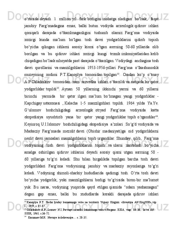 o rtasida   deyarli     1     million   yil     fark   borligini   inobatga   oladigan     bo lsak,     faqatʻ ʻ
janubiy   Farg onadagina   emas,   balki .butun   vodiyda   arxeologik qidiruv   ishlari	
ʻ
qoniqarli     darajada     o tkazilmaganligini     tushunib     olamiz.   Farg ona     vodiysida	
ʻ ʻ
xozirgi     kunda     ma’lum     bo lgan     tosh     davri     yodgorliklarini     qidirib     topish	
ʻ
bo yicha   qilingan   ishlarni   asosiy   kismi   o tgan   asrrning   50-60 yillarida   olib	
ʻ ʻ
borilgan     va     bu     qidiruv     ishlari     xozirgi     kungi     texnik   imkoniyatlaridan   kelib
chiqadigan bo lsak nihoyatda past darajada o tkazilgan. Vodiydagi  anchagina tosh	
ʻ ʻ
davri  qurollarini  va manzilgohlarini  1953-1956-yillari  Farg ona  o lkashunoslik	
ʻ ʻ
muzeyining   xodimi   P.T.Kanoplya   tomonidan topilgan 22
.   Oradan   ko p   o tmay	
ʻ ʻ
A.P.Okladnikov  tomonidan  xam  razvedka  ishlari o tkazildi va natijada bir qator	
ʻ
yodgorliklar   topildi 23
.   Aynan     50     yillarning     ikkinchi     yarmi     va     60     yillarni
birinchi     yarmida     bir   qator   ilgari   ma’lum   bo lmagan   yangi   yodgorliklar   -	
ʻ
Kapchigay ustaxonasi  , Kalacha  1-5  manzilgohlari  topildi.  1964  yilda  Ya.Ye.
G ulomov     boshchiligidagi     arxeologik   otryad     Farg ona     vodiysida     katta	
ʻ ʻ
ekspedisiya     uyushtirib     yana     bir     qator     yangi   yodgorliklar   topib   o rgandilar	
ʻ 24
.
Keyinroq U.I.Islomov   boshchiligidagi  ekspedisiya   a’zolari   So g d vodiysida va	
ʻ ʻ
Markaziy  Farg onada  mezolit davri  (Obishir  madaniyati)ga  oid  yodgorliklarni	
ʻ
neolit davri jamoalari manzilgohlarini topib urgandilar. Shunday   qilib,   Farg ona	
ʻ
vodiysining     tosh     davri     yodgorliklarini     topish     va   ularni     xaritalash     bo yicha	
ʻ
amalga  oshirilgan  qidiruv  ishlarini  deyarli  asosiy  qismi  utgan  asrrning  50  -
60   yillariga   to g ri   keladi.   Shu   bilan   birgalikda   topilgan   barcha   tosh   davri	
ʻ ʻ
yodgorliklari     Farg ona     vodiysining     janubiy     va   markaziy     rayonlariga     to g ri	
ʻ ʻ ʻ
keladi.  Vodiyning  shimoli-sharkiy  hududlarida  qadimgi  tosh.  O rta  tosh  davri	
ʻ
bo yicha  yodgorlik,  yoki  manzilgohlarni  borligi  to g risida  biron-bir  ma’lumot	
ʻ ʻ ʻ
yuk.  Bu  narsa,  vodiyning  yuqorida  qayd  etilgan qismida  “odam  yashamagan”
degan     gap     emas,     balki     bu     xududlarda     kerakli     darajada   qidiruv     ishlari
22
  Kanoplya  P.T.  Sledы  lyudey  kamennogo  veka  na  territorii  Yujnoy  Kirgizii.  «Izvestiya  AN KirgSSR», vip.  
I.,  1959, s. 45-47.
23
  Okladnikov A.P., Leonov  N.I. Pervыye naxodki  kamennogo veka v Fergane. KSIA.  vыp.  86. M.:  Iz-vo AN 
SSSR,  1961. s.36-72.
24
    Kasыmov M.R.  Novыye issledovaniya...  s. 28-35. 