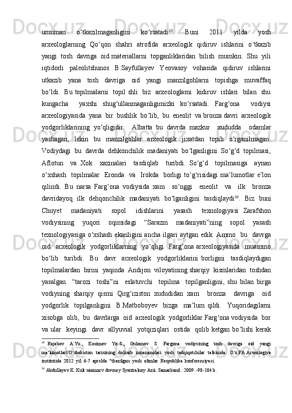 umuman     o tkazilmaganligini     ko rsatadiʻ ʻ 25
.     Buni     2011     yilda     yosh
arxeologlarning   Qo qon   shahri   atrofida   arxeologik   qidiruv   ishlarini   o tkazib	
ʻ ʻ
yangi  tosh  davriga  oid materiallarni  topganliklaridan  bilish  mumkin.  Shu  yili
iqtidorli     paleolitshunos     B.Sayfullayev     Yeovasoy     vohasida     qidiruv     ishlarini
utkazib     yana     tosh     davriga     oid     yangi     manzilgohlarni     topishga     muvaffaq
bo ldi.   Bu topilmalarni   topil shli   biz   arxeologlarni   kidiruv   ishlari   bilan   shu	
ʻ
kungacha     yaxshi   shug ullanmaganligimizki   ko rsatadi.   Farg ona     vodiysi	
ʻ ʻ ʻ
arxeologiyasida  yana  bir  bushlik  bo lib,  bu  eneolit  va bronza davri  arxeologik	
ʻ
yodgorliklarining   yo qligidir.     Albatta   bu   davrda   mazkur     xududda     odamlar	
ʻ
yashagan,     lekin     bu     manzilgohlar     arxeologik     jixatdan     topib     o rganilmagan.	
ʻ
Vodiydagi  bu  davrda  dehkonchilik  madaniyati  bo lganligini  So g d  topilmasi,	
ʻ ʻ ʻ
Aflotun     va   Xok     xazinalari     tasdiqlab     turibdi.   So g d     topilmasiga     aynan	
ʻ ʻ
o xshash     topilmalar     Eronda     va     Irokda    borligi   to g risidagi   ma’lumotlar   e’lon	
ʻ ʻ ʻ
qilindi.   Bu   narsa   Farg ona   vodiysida   xam     so nggi     eneolit     va     ilk     bronza	
ʻ ʻ
davridayoq   ilk   dehqonchilik   madaniyati   bo lganligini   tasdiqlaydi	
ʻ 26
.   Biz   buni
Chuyet     madaniyati     sopol     idishlarini     yasash     texnologiyasi   Zarafshon
vodiysining     yuqori     oqimidagi     “Sarazm     madaniyati”ning     sopol     yasash
texnologiyasiga  o xshash  ekanligini  ancha   ilgari  aytgan  edik.   Ammo    bu    davrga	
ʻ
oid     arxeologik     yodgorliklarning     yo qligi     Farg ona   arxeologiyasida     muammo	
ʻ ʻ
bo lib     turibdi.     Bu     davr     arxeologik     yodgorliklarini   borligini     tasdiqlaydigan	
ʻ
topilmalardan  birini  yaqinda  Andijon  viloyatining sharqiy  kismlaridan  toshdan
yasalgan     “tarozi     toshi”ni     eslatuvchi     topilma     topilganligini,   shu   bilan   birga
vodiyning   sharqiy   qismi   Qirg iziston   xududidan   xam     bronza     davriga     oid	
ʻ
yodgorlik     topilganligini     B.Matboboyev     bizga     ma’lum   qildi.     Yuqoridagilarni
xisobga  olib,  bu  davrlarga  oid  arxeologik  yodgorliklar Farg ona vodiysida  bor	
ʻ
va ular    keyingi    davr    allyuvial    yotqiziqlari    ostida   qolib ketgan bo lishi  kerak	
ʻ
25
  Rajabov     A.Yu.,     Kosimov     Yo.S.,     Gulomov     S.     Fargona     vodiysining     tosh     davriga     oid     yangi
ma’lumotlar//O zbekiston    tarixining   dolzarb    muammolari    yosh   tadqiqotchilar    talkinida.   O z.FA Arxeologiya	
ʻ ʻ
institutida  2012  yil  6-7  aprelda  ^tkazilgan  yosh  olimlar  Respublika  konferensiyasi.
26
  Abdullayev K. Kult xaomы v drevney Syentralnoy Azii. Samarkand.: 2009. -98-104 b. 