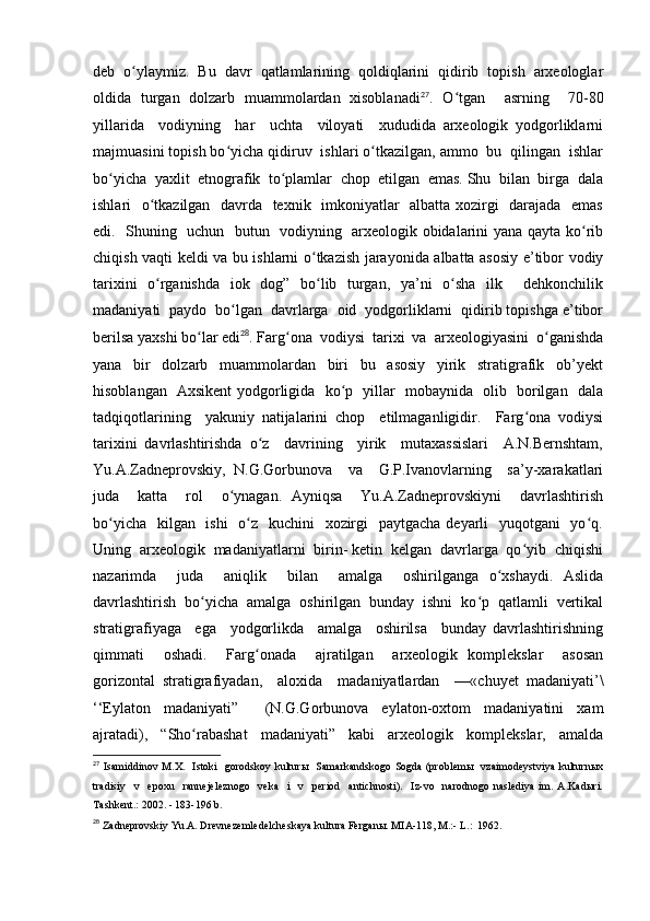 deb   o ylaymiz.   Bu   davr   qatlamlarining   qoldiqlarini   qidirib   topish   arxeologlarʻ
oldida   turgan   dolzarb   muammolardan   xisoblanadi 27
.   O tgan     asrning     70-80	
ʻ
yillarida     vodiyning     har     uchta     viloyati     xududida   arxeologik   yodgorliklarni
majmuasini topish bo yicha qidiruv  ishlari o tkazilgan, ammo  bu  qilingan  ishlar	
ʻ ʻ
bo yicha  yaxlit  etnografik  to plamlar  chop  etilgan  emas. Shu  bilan  birga  dala	
ʻ ʻ
ishlari   o tkazilgan   davrda   texnik   imkoniyatlar   albatta xozirgi   darajada   emas	
ʻ
edi.   Shuning   uchun   butun   vodiyning   arxeologik obidalarini yana qayta ko rib	
ʻ
chiqish vaqti keldi va bu ishlarni o tkazish jarayonida albatta asosiy e’tibor vodiy	
ʻ
tarixini   o rganishda   iok   dog”   bo lib   turgan,   ya’ni   o sha   ilk     dehkonchilik	
ʻ ʻ ʻ
madaniyati  paydo  bo lgan  davrlarga  oid  yodgorliklarni  qidirib topishga e’tibor	
ʻ
berilsa yaxshi bo lar edi	
ʻ 28
. Farg ona  vodiysi  tarixi  va  arxeologiyasini  o ganishda	ʻ ʻ
yana     bir     dolzarb     muammolardan     biri     bu     asosiy     yirik     stratigrafik     ob’yekt
hisoblangan   Axsikent yodgorligida   ko p   yillar   mobaynida   olib   borilgan   dala	
ʻ
tadqiqotlarining     yakuniy   natijalarini   chop     etilmaganligidir.     Farg ona   vodiysi	
ʻ
tarixini   davrlashtirishda   o z     davrining     yirik     mutaxassislari     A.N.Bernshtam,	
ʻ
Yu.A.Zadneprovskiy,   N.G.Gorbunova     va     G.P.Ivanovlarning     sa’y-xarakatlari
juda     katta     rol     o ynagan.   Ayniqsa     Yu.A.Zadneprovskiyni     davrlashtirish	
ʻ
bo yicha   kilgan   ishi   o z   kuchini   xozirgi    paytgacha deyarli    yuqotgani    yo q.	
ʻ ʻ ʻ
Uning  arxeologik  madaniyatlarni  birin- ketin  kelgan  davrlarga  qo yib  chiqishi	
ʻ
nazarimda     juda     aniqlik     bilan     amalga     oshirilganga   o xshaydi.   Aslida	
ʻ
davrlashtirish   bo yicha   amalga   oshirilgan   bunday   ishni   ko p   qatlamli   vertikal	
ʻ ʻ
stratigrafiyaga     ega     yodgorlikda     amalga     oshirilsa     bunday   davrlashtirishning
qimmati     oshadi.     Farg onada     ajratilgan     arxeologik   komplekslar     asosan	
ʻ
gorizontal   stratigrafiyadan,     aloxida     madaniyatlardan     —«chuyet   madaniyati’\
‘‘Eylaton   madaniyati”     (N.G.Gorbunova   eylaton-oxtom   madaniyatini   xam
ajratadi),     “Sho rabashat     madaniyati”     kabi     arxeologik     komplekslar,     amalda	
ʻ
27
  Isamiddinov M.X.   Istoki    gorodskoy kulturы    Samarkandskogo  Sogda  (problemы   vzaimodeystviya  kulturnыx
tradisiy     v     epoxu     rannejeleznogo     veka     i     v     period     antichnosti).     Iz-vo     narodnogo   naslediya   im.   A.Kadыri.
Tashkent.: 2002. - 183-196 b.
28
  Zadneprovskiy Yu.A. Drevnezemledelcheskaya kultura Ferganы. MIA-118, M.:- L.:  1962. 