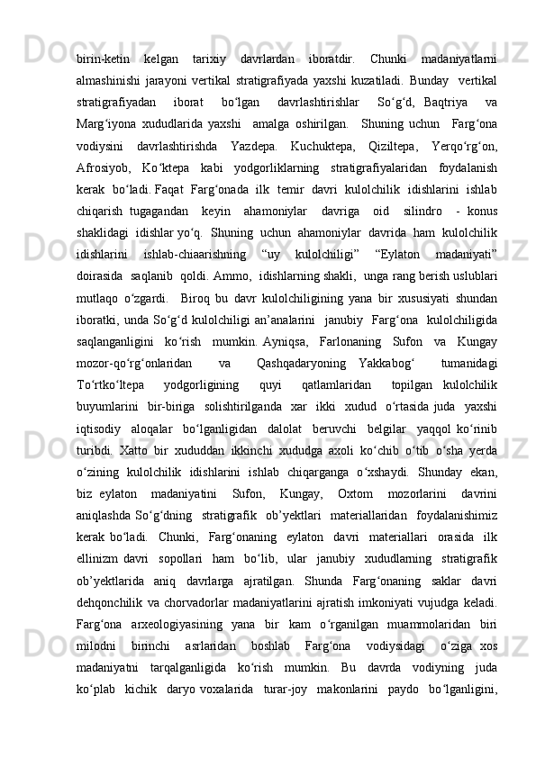 birin-ketin     kelgan     tarixiy     davrlardan     iboratdir.     Chunki     madaniyatlarni
almashinishi   jarayoni   vertikal   stratigrafiyada   yaxshi   kuzatiladi.   Bunday     vertikal
stratigrafiyadan     iborat     bo lgan     davrlashtirishlar     So g d,   Baqtriya     vaʻ ʻ ʻ
Marg iyona   xududlarida   yaxshi     amalga   oshirilgan.     Shuning   uchun     Farg ona	
ʻ ʻ
vodiysini     davrlashtirishda     Yazdepa.     Kuchuktepa,     Qiziltepa,     Yerqo rg on,	
ʻ ʻ
Afrosiyob,     Ko ktepa     kabi     yodgorliklarning     stratigrafiyalaridan     foydalanish	
ʻ
kerak   bo ladi. Faqat   Farg onada   ilk   temir   davri   kulolchilik   idishlarini   ishlab	
ʻ ʻ
chiqarish   tugagandan     keyin     ahamoniylar     davriga     oid     silindro     -   konus
shaklidagi  idishlar yo q.  Shuning  uchun  ahamoniylar  davrida  ham  kulolchilik	
ʻ
idishlarini     ishlab-chiaarishning     “uy     kulolchiligi”     “Eylaton     madaniyati”
doirasida   saqlanib   qoldi. Ammo,   idishlarning shakli,   unga rang berish uslublari
mutlaqo   o zgardi.     Biroq   bu   davr   kulolchiligining   yana   bir   xususiyati   shundan	
ʻ
iboratki,   unda   So g d   kulolchiligi   an’analarini     janubiy     Farg ona     kulolchiligida	
ʻ ʻ ʻ
saqlanganligini     ko rish     mumkin.   Ayniqsa,     Farlonaning     Sufon     va     Kungay	
ʻ
mozor-qo rg onlaridan     va     Qashqadaryoning   Yakkabog     tumanidagi	
ʻ ʻ ʻ
To rtko ltepa     yodgorligining     quyi     qatlamlaridan     topilgan   kulolchilik	
ʻ ʻ
buyumlarini     bir-biriga    solishtirilganda     xar     ikki     xudud    o rtasida   juda     yaxshi	
ʻ
iqtisodiy     aloqalar     bo lganligidan     dalolat     beruvchi     belgilar     yaqqol   ko rinib	
ʻ ʻ
turibdi.   Xatto   bir   xududdan   ikkinchi   xududga   axoli   ko chib   o tib   o sha   yerda	
ʻ ʻ ʻ
o zining   kulolchilik   idishlarini   ishlab   chiqarganga   o xshaydi.   Shunday   ekan,	
ʻ ʻ
biz   eylaton     madaniyatini     Sufon,     Kungay,     Oxtom     mozorlarini     davrini
aniqlashda   So g dning     stratigrafik     ob’yektlari     materiallaridan     foydalanishimiz	
ʻ ʻ
kerak   bo ladi.     Chunki,     Farg onaning     eylaton     davri     materiallari     orasida     ilk	
ʻ ʻ
ellinizm   davri     sopollari     ham     bo lib,     ular     janubiy     xududlarning     stratigrafik	
ʻ
ob’yektlarida     aniq     davrlarga     ajratilgan.     Shunda     Farg onaning     saklar     davri	
ʻ
dehqonchilik   va   chorvadorlar   madaniyatlarini   ajratish   imkoniyati   vujudga   keladi.
Farg ona     arxeologiyasining     yana     bir     kam     o rganilgan     muammolaridan     biri	
ʻ ʻ
milodni     birinchi     asrlaridan     boshlab     Farg ona     vodiysidagi     o ziga   xos	
ʻ ʻ
madaniyatni     tarqalganligida     ko rish     mumkin.     Bu     davrda     vodiyning     juda	
ʻ
ko plab     kichik     daryo   voxalarida     turar-joy     makonlarini     paydo     bo lganligini,	
ʻ ʻ 